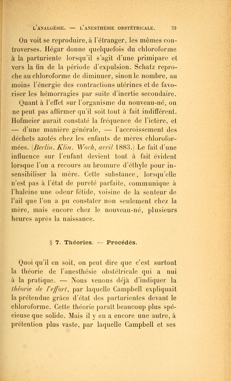 On voit se reproduire, à l'étranger, les mêmes con- troverses. Hégar donne quelquefois du chloroforme à la parturiente lorsqu'il s'agit d'une primipare et vers la fin de la période d'expulsion. Schatz repro- che au chloroforme de diminuer, sinon le nombre, au moins l'énergie des contractions utérines et de favo- riser les hémorragies par suite d'inertie secondaire. Quant à l'effet sur l'organisme du nouveau-né, on ne peut pas affirmer qu'il soit tout à fait indifférent. Hofmeier aurait constaté la fréquence de l'ictère, et — d'une manière générale, — l'accroissement des déchets azotés chez les enfants de mères chlorofor- mées. [Berlin. Klin. Woc/i, avril 1883.) Le fait d'une influence sur l'enfant devient tout à fait évident lorsque l'on a recours au bromure d'éthyle pour in- sensibiliser la mère. Cette substance, lorsqu'elle n'est pas à l'état de pureté parfaite, communique à l'haleine une odeur fétide, voisine de la senteur de l'ail que l'on a pu constater non seulement chez la mère, mais encore chez le nouveau-né, plusieurs heures après la naissance. § 7. Théories. — Procédés. Quoi qu'il en soit, on peut dire que c'est surtout la théorie de l'anesthésie obstétricale qui a nui à la pratique. — Nous venons déjà d'indiquer la théorie de l'effort, par laquelle Campbell expliquait la prétendue grâce d'état des parturientes devant le chloroforme. Cette théorie paraît beaucoup plus spé- cieuse que solide. Mais il y en a encore une autre, à prétention plus vaste, par laquelle Campbell et ses