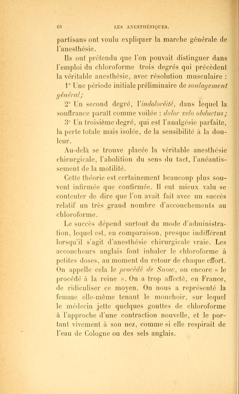 partisans ont voulu expliquer la marche générale de l'anesthésie. Ils ont prétendu que l'on pouvait distinguer dans l'emploi du chloroforme trois degrés qui précèdent la véritable anesthésie, avec résolution musculaire : •1° Une période initiale préliminaire de soulagement général; 2° Un second degré, Yindoloréité, dans lequel la souffrance paraît comme voilée : dolor vélo obductus; 3° Un troisième degré, qui est l'analgésie parfaite, la perte totale mais isolée, de la sensibilité à la dou- leur. Au-delà se trouve placée la véritable anesthésie chirurgicale, l'abolition du sens du tact, l'anéantis- sement de la motilité. Cette théorie est certainement beaucoup plus sou- vent infirmée que confirmée. 11 eut mieux valu se contenter de dire que l'on avait fait avec un succès rclidif mi très grand nombre d'accouchements au chloroforme. Le succès dépend surtout du mode d'administra- tion, lequel est, en comparaison, presque indifférent lorsqu'il s'agit d'anesthésie chirurgicale vraie. Les accoucheurs anglais font inhaler le chloroforme à petites doses, au moment du retour de chaque effort. On appelle cela le procédé de Snow, ou encore « le procédé à la reine ». On a trop affecté, en France, de ridiculiser ce moyen. On nous a représenté la femme elle-même tenant le mouchoir, sur lequel le médecin jette quelques gouttes de chloroforme à l'approche d'une contraction nouvelle, et le por- tant vivement à son nez, comme si elle respirait de l'eau de Cologne ou des sels anglais.