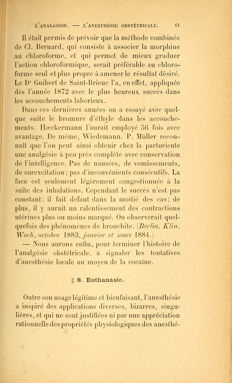 Il était permis de prévoir que la méthode combinée de Cl. Bernard, qui consiste à associer la morphine au chloroforme, et qui permet de mieux graduer l'action chloroformique, serait préférable au chloro- forme seul et plus propre à amener le résultat désiré. Le Dr Guibert de Saint-Brieuc l'a, en effet, appliquée dès l'année 1872 avec le plus heureux succès dans les accouchements laborieux. Dans ces dernières années on a essayé avec quel- que suite le bromure d'éthyle dans les accouche- ments. Haeckermann l'aurait employé 56 fois avec avantage. De même, Wiedemann. P. Millier recon- naît que l'on peut ainsi obtenir chez la parturiente une analgésie à peu près complète avec conservation de l'intelligence. Pas de nausées, de vomissements, de surexcitation; pas d'inconvénients consécutifs. La face est seulement légèrement congestionnée à la suite des inhalations. Cependant le succès n'est pas constant; il fait défaut dans la moitié des cas; de plus, il y aurait un ralentissement des contractions utérines plus ou moins marqué. On observerait quel- quefois des phénomènes de bronchite. (Berlin. Klin. Wocli, octobre 1883, janvier et mars 1884.) — Nous aurons enfin, pour terminer l'histoire de l'analgésie obstétricale, à signaler les tentatives d'anesthésie locale au moyen de la cocaïne. § 8. Euthanasie. Outre son usage légitime et bienfaisant, l'anesthésie a inspiré des applications diverses, bizarres, singu- lières, et qui ne sont justifiées ni par une appréciation rationnelle des propriétés physiologiques des anesthé-