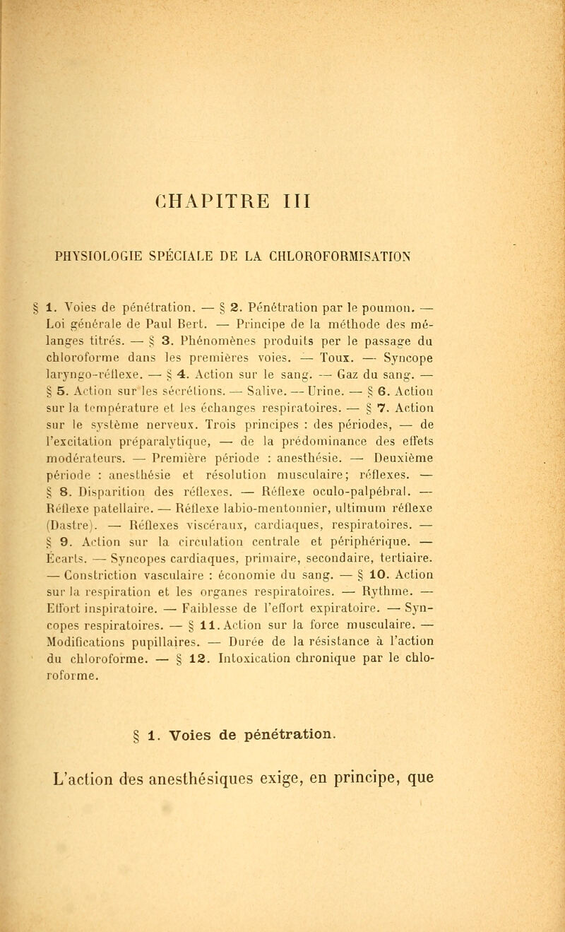 CHAPITRE III PHYSIOLOGIE SPECIALE DE LA CHLOROFORMISATION 1. Voies de pénétration. — § 2. Pénétration par le poumon. — Loi générale de Paul Bert. — Principe de la méthode des mé- langes titrés. — § 3. Phénomènes produits per le passage du chloroforme dans les premières voies. — Toux. — Syncope laryngo-réllexe. — $4. Action sur le sang. — Gaz du sang. — § 5. Action sur les sécrétions. — Salive. — Urine. — § 6. Action sur la température et les échanges respiratoires. — § 7. Action sur le système nerveux. Trois principes : des périodes, — de l'excitation préparalytique, — de la prédominance des effets modérateurs. — Première période : anesthésie. — Deuxième période : anesthésie et résolution musculaire; réflexes. — § 8. Disparition des réflexes. — Réflexe oculo-palpébral. — Réflexe palellaire. — Réflexe labio-mentonnier, ultimum réflexe (Dastre). — Réflexes viscéraux, cardiaques, respiratoires. — .5 9. Action sur la circulation centrale et périphérique. — Écarts. — Syncopes cardiaques, primaire, secondaire, tertiaire. — Constriction vasculaire : économie du sang. — § 10. Action sur la respiration et les organes respiratoires. — Rythme. — Effort inspiratoire. — Faiblesse de l'effort expiratoire. — Syn- copes respiratoires. — § il. Action sur la force musculaire. — Modifications pupillaires. — Durée de la résistance à l'action du chloroforme. — § 12. Intoxication chronique par le chlo- roforme. § 1. Voies de pénétration. L'action des anesthésiques exige, en principe, que