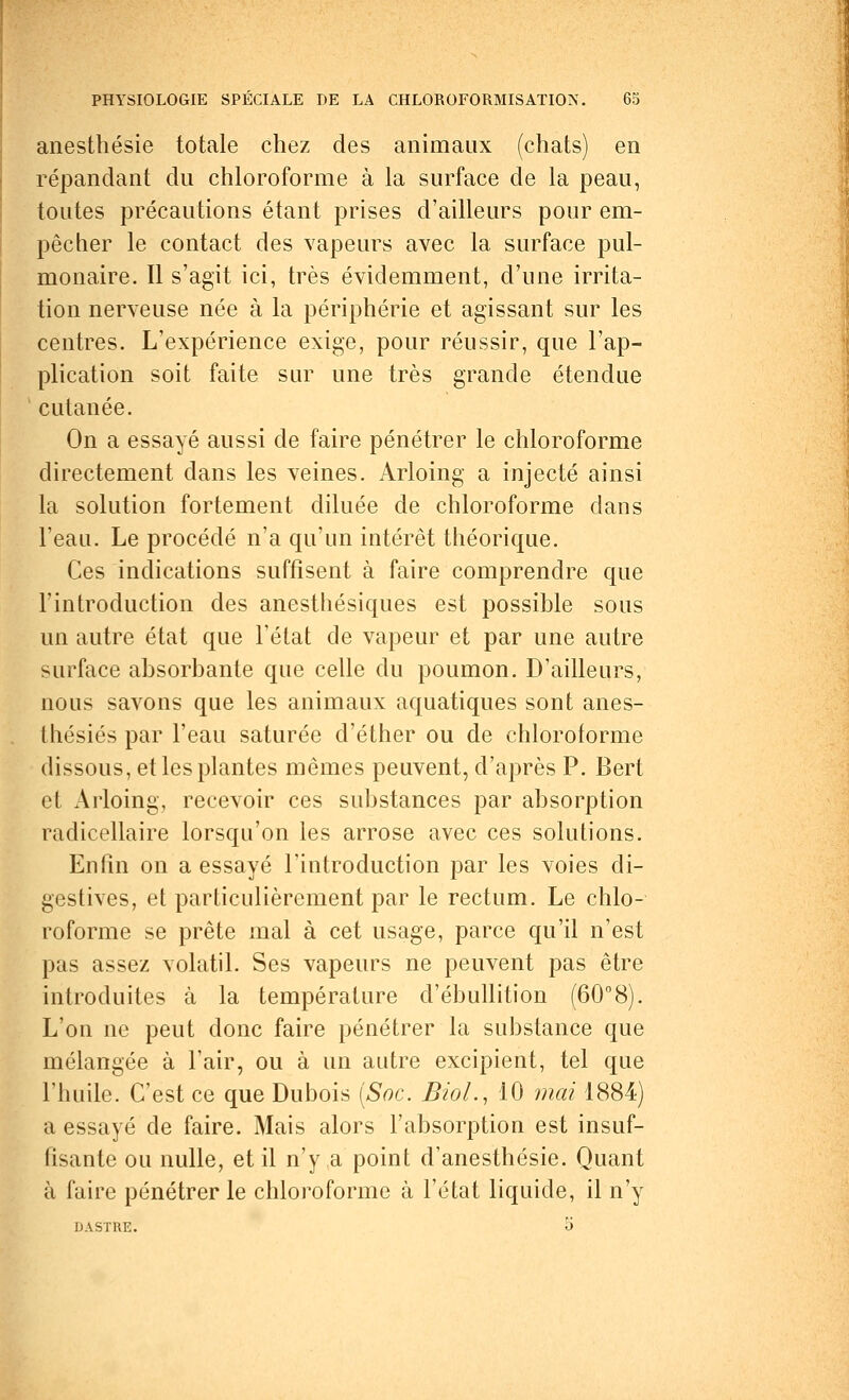 anesthésie totale chez des animaux (chats) en répandant du chloroforme à la surface de la peau, toutes précautions étant prises d'ailleurs pour em- pêcher le contact des vapeurs avec la surface pul- monaire. Il s'agit ici, très évidemment, d'une irrita- tion nerveuse née à la périphérie et agissant sur les centres. L'expérience exige, pour réussir, que l'ap- plication soit faite sur une très grande étendue cutanée. On a essayé aussi de faire pénétrer le chloroforme directement dans les veines. Arloing a injecté ainsi la solution fortement diluée de chloroforme dans l'eau. Le procédé n'a qu'un intérêt théorique. Ces indications suffisent à faire comprendre que l'introduction des anesthésiques est possible sous un autre état que l'état de vapeur et par une autre surface absorbante que celle du poumon. D'ailleurs, nous savons que les animaux aquatiques sont anes- thésiés par l'eau saturée d'éther ou de chloroforme dissous, et les plantes mêmes peuvent, d'après P. Bert ei Arloing, recevoir ces substances par absorption radicellaire lorsqu'on les arrose avec ces solutions. Enfin on a essayé l'introduction par les voies di- gestives, et particulièrement par le rectum. Le chlo- roforme se prête mal à cet usage, parce qu'il n'est pas assez volatil. Ses vapeurs ne peuvent pas être introduites à la température d'ébullition (60°8). L'on ne peut donc faire pénétrer la substance que mélangée à l'air, ou à un autre excipient, tel que l'huile. C'est ce que Dubois [Soc. Biol., 10 mai 1884) a essayé de faire. Mais alors l'absorption est insuf- fisante ou nulle, et il n'y a point d'anesthésie. Quant à faire pénétrer le chloroforme à l'état liquide, il n'y DASTRE. O