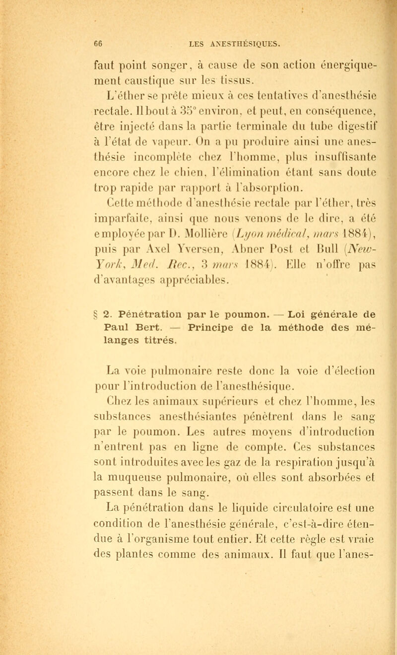 faut point songer, à cause de son action énergique- ment caustique sur les tissus. L'éther se prête mieux à ces tentatives d'anesthésie rectale, llboutà 35° environ, et peut, en conséquence, être injecté dans la partie terminale du tube digestif à l'état de vapeur. On a pu produire ainsi une anes- thésie incomplète chez l'homme, plus insuffisante encore chez le chien, l'élimination étant sans doute trop rapide par rapport à l'absorption. Cette méthode d'anesthésie rectale par l'éther, très imparfaite, ainsi que nous venons de le dire, a été employée par D. Mollière Lyon médical, mars 1884), puis par Axel Yversen, AJbner l'ost et Bull (New- York, Med. Rec, •'*> mars 1884 . Elle n'offre pas d'avantages appréciables. § 2. Pénétration par le poumon. — Loi générale de Paul Bert. — Principe de la méthode des mé- langes titrés. La voie pulmonaire reste donc la voie d'élection pour l'introduction de l'anesthésique. Chez les animaux supérieurs et chez l'homme, les substances anesthésiantes pénètrent dans le sang par le poumon. Les autres moyens d'introduction n'entrent pas en ligne de compte. Ces substances sont introduites avec les gaz de la respiration jusqu'à la muqueuse pulmonaire, où elles sont absorbées et passent dans le sang. La pénétration dans le liquide circulatoire est une condition de Fanesthésie générale, c'est-à-dire éten- due à l'organisme tout entier. Et cette règle est vraie des plantes comme des animaux. Il faut que l'anes-