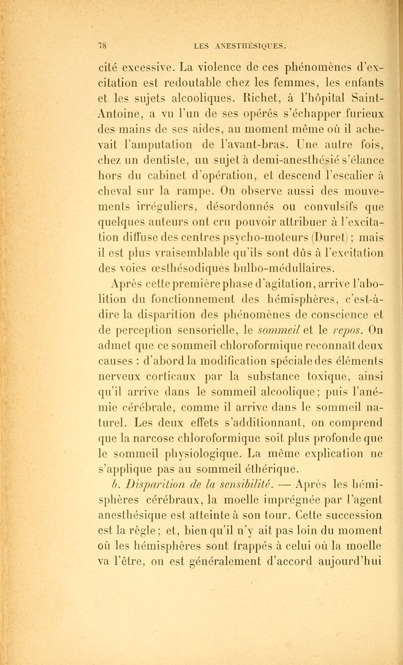 cité excessive. La violence de ces phénomènes d'ex- citation est redoutable chez les femmes, les enfants et les sujets alcooliques. Richet, à l'hôpital Saint- Antoine, a vu l'un de ses opérés s'échapper furieux des mains de ses aides, au moment même où il ache- vait l'amputation de l'avant-bras. Une autre fois, chez un dentiste, un sujet à demi-anesthésié s'élance hors du cabinet d'opération, et descend l'escalier à cheval sur la rampe. On observe aussi des mouve- ments irréguliers, désordonnés ou convulsifs que quelques auteurs ont cru pouvoir attribuer à l'excita- tion diffuse des centres psycho-moteurs (Duret) ; mais il est plus vraisemblable qu'ils sont dûs à l'excitation des voies œsthésodiques bulbo-médullaires. Après cette première phase d'agitation, arrive l'abo- lition du fonctionnement des hémisphères, c'est-à- dire la disparition des phénomènes de conscience et de perception sensorielle, le sommeil et le repos. On admet que ce sommeil chloroformique reconnaît deux causes : d'abord la modification spéciale des éléments nerveux corticaux par la substance toxique, ainsi qu'il arrive dans le sommeil alcoolique ; puis l'ané- mie cérébrale, comme il arrive dans le sommeil na- turel. Les deux effets s'additionnant, on comprend que la narcose chloroformique soit plus profonde que le sommeil physiologique. La même explication ne s'applique pas au sommeil éthérique. b. Disparition de la sensibilité. — Après les hémi- sphères cérébraux, la moelle imprégnée par l'agent anesthésique est atteinte à son tour. Cette succession est la règle ; et, bien qu'il n'y ait pas loin du moment où les hémisphères sont frappés à celui où la moelle va l'être, on est généralement d'accord aujourd'hui