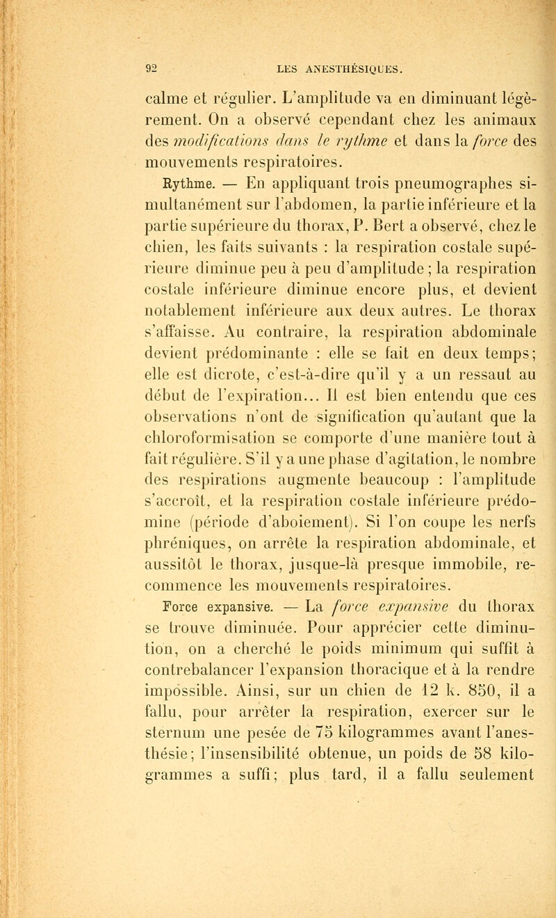 calme et régulier. L'amplitude va.en diminuant légè- rement. On a observé cependant chez les animaux des modifications dans le rythme et dans la force des mouvements respiratoires. Rythme. — En appliquant trois pneumographes si- multanément sur l'abdomen, la partie inférieure et la partie supérieure du thorax, P. Bert a observé, chez le chien, les faits suivants : la respiration costale supé- rieure diminue peu à peu d'amplitude ; la respiration costale inférieure diminue encore plus, et devient notablement inférieure aux deux autres. Le thorax s'affaisse. Au contraire, la respiration abdominale devient prédominante : elle se fait en deux temps; elle est dicrote, c'est-à-dire qu'il y a un ressaut au début de l'expiration... Il est bien entendu que ces observations n'ont de signification qu'autant que la chloroformisation se comporte d'une manière tout à fait régulière. S'il y a une phase d'agitation, le nombre des respirations augmente beaucoup : l'amplitude s'accroît, et la respiration costale inférieure prédo- mine (période d'aboiement). Si l'on coupe les nerfs phréniques, on arrête la respiration abdominale, et aussitôt le thorax, jusque-là presque immobile, re- commence les mouvements respiratoires. Force expansive. — La force expansive du thorax se trouve diminuée. Pour apprécier cette diminu- tion, on a cherché le poids minimum qui suffit à contrebalancer l'expansion thoracique et à la rendre impossible. Ainsi, sur un chien de 12 k. 850, il a fallu, pour arrêter la respiration, exercer sur le sternum une pesée de 75 kilogrammes avant l'anes- thésie; l'insensibilité obtenue, un poids de 58 kilo- grammes a suffi; plus tard, il a fallu seulement