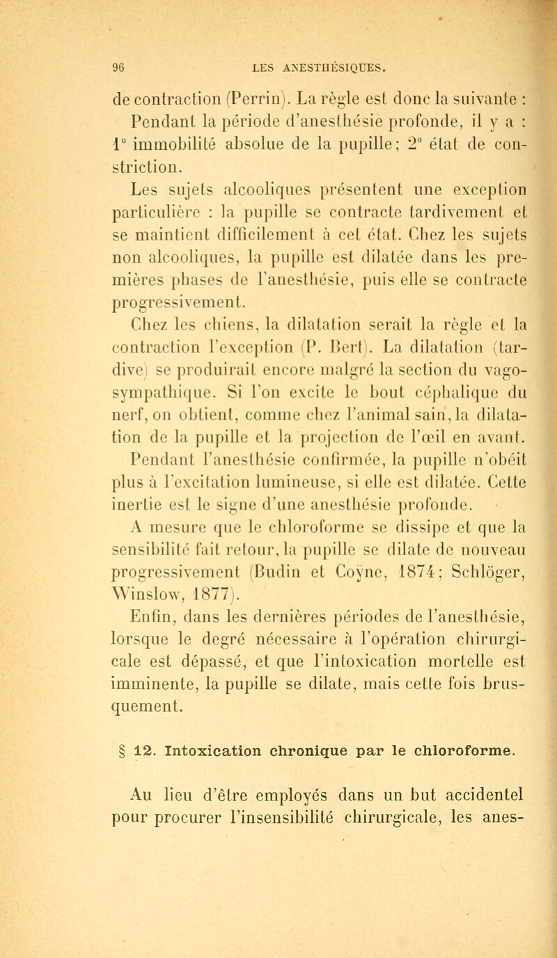 de contraction (Perrin). La règle est donc la suivante : Pendant la période d'anesthésie profonde, il y a : 1° immobilité absolue de la pupille; 2° état de con- striction. Les sujets alcooliques présentent une exception particulière : la pupille se contracte tardivement et se maintient difficilement à cet état. Chez les sujets non alcooliques, la pupille est dilatée dans les pre- mières phases de l'anesthésie, puis elle se contracte progressivement. Chez les chiens, la dilatation serait la règle et la contraction l'exception (P. l>ert). La dilatation (tar- dive) se produirait encore malgré la section du vago- sympathique. Si l'on excite le bout céphalique du nerf, on obtient, comme chez l'animal sain, la dilata- tion de la pupille et la projection de l'œil en avant. Pendant l'anesthésie confirmée, la pupille n'obéit plus à l'excitation lumineuse, si elle est dilatée. Cette inertie est le signe d'une anesthésie profonde. A mesure que le chloroforme se dissipe et que la sensibilité fait retour, la pupille se dilate de nouveau progressivement (Budin et Coyne, 1874; Schlôger, Win slow, 1877 . Enfin, clans les dernières périodes de l'anesthésie, lorsque le degré nécessaire à l'opération chirurgi- cale est dépassé, et que l'intoxication mortelle est imminente, la pupille se dilate, mais cette fois brus- quement. § 12. Intoxication chronique par le chloroforme. Au lieu d'être employés dans un but accidentel pour procurer l'insensibilité chirurgicale, les ânes-