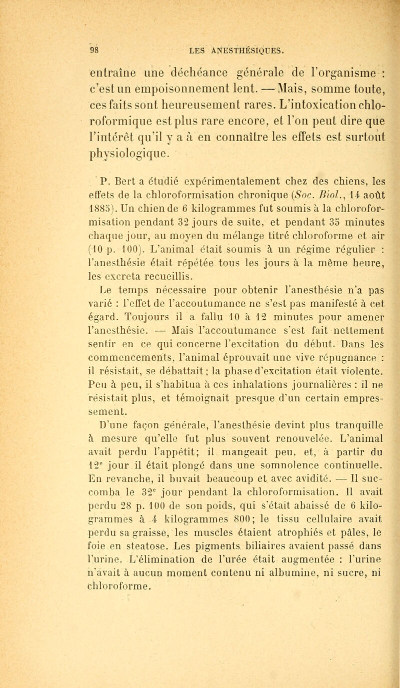 entraîne une déchéance générale de l'organisme : c'est un empoisonnement lent. —Mais, somme toute, ces faits sont heureusement rares. L'intoxication chlo- roformique est plus rare encore, et l'on peut dire que l'intérêt qu'il y a à en connaître les effets est surtout physiologique. P. Bert a étudié expérimentalement chez des chiens, les effets de la chloroformisation chronique (Soc. BioL, 14 août 1885). Un chien de 6 kilogrammes fut soumis à la chlorofor- misation pendant 32 jours de suite, et pendant 35 minutes chaque jour, au moyen du mélange titré chloroforme et air (10 p. 100). L'animal était soumis à un régime régulier : l'anesthésie était répétée tous les jours à la môme heure, les excréta recueillis. Le temps nécessaire pour obtenir l'anesthésie n'a pas varié : l'effet de l'accoutumance ne s'est pas manifesté à cet égard. Toujours il a fallu 10 à 12 minutes pour amener l'anesthésie. — Mais l'accoutumance s'est fait nettement sentir en ce qui concerne l'excitation du début. Dans les commencements, l'animal éprouvait une vive répugnance : il résistait, se débattait; la phase d'excitation était violente. Peu à peu, il s'habitua à ces inhalations journalières : il ne résistait plus, et témoignait presque d'un certain empres- sement. D'une façon générale, l'anesthésie devint plus tranquille à mesure qu'elle fut plus souvent renouvelée. L'animal avait perdu l'appétit; il mangeait peu, et, à partir du 12e jour il était plongé dans une somnolence continuelle. En revanche, il buvait beaucoup et avec avidité. — Il suc- comba le 32e jour pendant la chloroformisation. Il avait perdu 28 p. 100 de son poids, qui s'était abaissé de 6 kilo- grammes à 4 kilogrammes 800; le tissu cellulaire avait perdu sa graisse, les muscles étaient atrophiés et pâles, le foie en steatose. Les pigments biliaires avaient passé dans l'urine. L'élimination de l'urée était augmentée : l'urine n'avait à aucun moment contenu ni albumine, ni sucre, ni chloroforme.