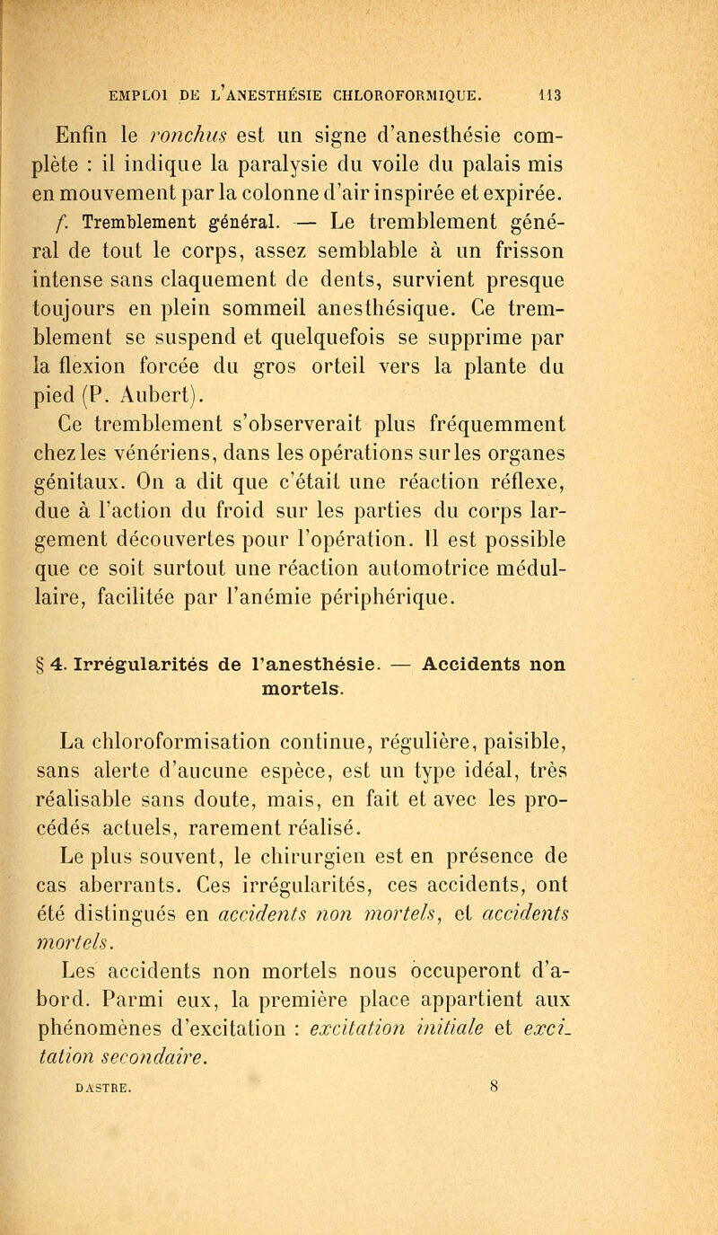 Enfin le ronchus est un signe d'anesthésie com- plète : il indique la paralysie du voile du palais mis en mouvement par la colonne d'air inspirée et expirée. f. Tremblement général. — Le tremblement géné- ral de tout le corps, assez semblable à un frisson intense sans claquement de dents, survient presque toujours en plein sommeil anesthésique. Ce trem- blement se suspend et quelquefois se supprime par la flexion forcée du gros orteil vers la plante du pied (P. Aubert). Ce tremblement s'observerait plus fréquemment chez les vénériens, dans les opérations sur les organes génitaux. On a dit que c'était une réaction réflexe, due à l'action du froid sur les parties du corps lar- gement découvertes pour l'opération. Il est possible que ce soit surtout une réaction automotrice médul- laire, facilitée par l'anémie périphérique. § 4. Irrégularités de l'anesthésie. — Accidents non mortels. La chloroformisation continue, régulière, paisible, sans alerte d'aucune espèce, est un type idéal, très réalisable sans doute, mais, en fait et avec les pro- cédés actuels, rarement réalisé. Le plus souvent, le chirurgien est en présence de cas aberrants. Ces irrégularités, ces accidents, ont été distingués en accidents non mortels, et accidents mortels. Les accidents non mortels nous occuperont d'a- bord. Parmi eux, la première place appartient aux phénomènes d'excitation : excitation initiale et exci- tation secondaire.