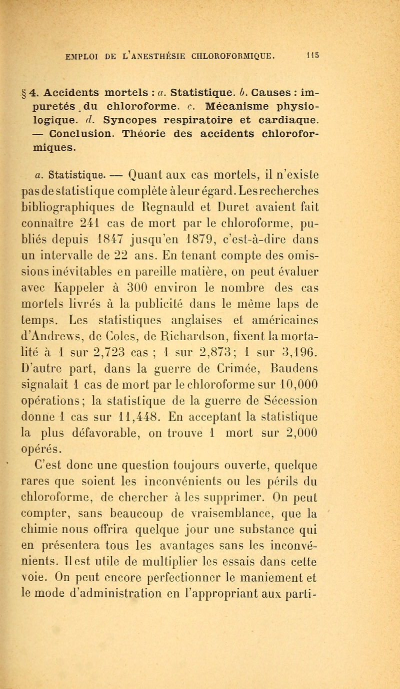 § 4. Accidents mortels : a. Statistique, b. Causes : im- puretés _ du chloroforme, c. Mécanisme physio- logique, d. Syncopes respiratoire et cardiaque. — Conclusion. Théorie des accidents chlorofor- miques. a. Statistique. — Quant aux cas mortels, il n'existe pas de statistique complète àleur égard. Les recherches bibliographiques de Regnauld et Duret avaient fait connaître 241 cas de mort par le chloroforme, pu- bliés depuis 1847 jusqu'en 1879, c'est-à-dire dans un intervalle de 22 ans. En tenant compte des omis- sions inévitables en pareille matière, on peut évaluer avec Rappeler à 300 environ le nombre des cas mortels livrés à la publicité dans le même laps de temps. Les statistiques anglaises et américaines d'Andrews, de Coles, de Richardson, fixent la morta- lité à 1 sur 2,723 cas ; 1 sur 2,873; 1 sur 3,196. D'autre part, dans la guerre de Crimée, Baudens signalait 1 cas de mort par le chloroforme sur 10,000 opérations; la statistique de la guerre de Sécession donne 1 cas sur 11,448. En acceptant la statistique la plus défavorable, on trouve 1 mort sur 2,000 opérés. C'est donc une question toujours ouverte, quelque rares que soient les inconvénients ou les périls du chloroforme, de chercher à les supprimer. On peut compter, sans beaucoup de vraisemblance, que la chimie nous offrira quelque jour une substance qui en présentera tous les avantages sans les inconvé- nients. Il est utile de multiplier les essais dans cette voie. On peut encore perfectionner le maniement et le mode d'administration en l'appropriant aux parti-