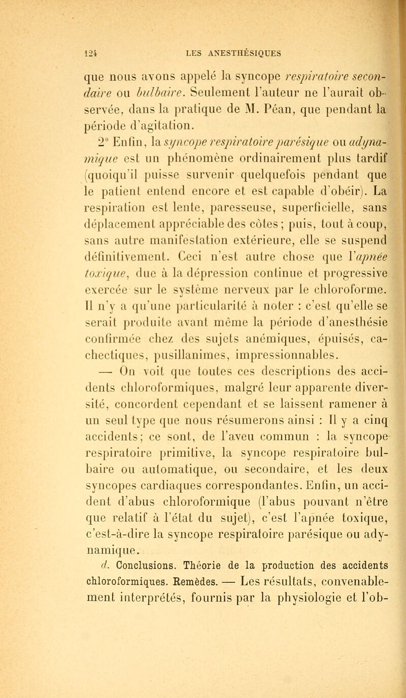 que nous avons appelé la syncope respiratoire secon- daire ou bulbaire. Seulement l'auteur ne l'aurait ob- servée, dans la pratique de M. Péan, que pendant la période d'agitation. 2° Enfin, la syncope respiratoireparêsique ou. udyna- mique est un phénomène ordinairement plus tardif (quoiqu'il puisse survenir quelquefois pendant que le patient entend encore et est capable d'obéir). La respiration est lente, paresseuse, superficielle, sans déplacement appréciable des côtes; puis, tout à coup, sans autre manifestation extérieure, elle se suspend définitivement. Ceci n'est autre chose que Xapnée toxique, duc à la dépression continue et progressive exercée sur le système nerveux par le chloroforme. 11 n'y a qu'une particularité à noter : c'est qu'elle se serait produite avant môme la période d'anesthésie confirmée chez des sujets anémiques, épuisés, ca- chectiques, pusillanimes, impressionnables. — On voit que toutes ces descriptions des acci- dents chloroformiques, malgré leur apparente diver- sité, concordent cependant et se laissent ramener à un seul type que nous résumerons ainsi : Il y a cinq accidents; ce sont, de l'aveu commun : la syncope respiratoire primitive, la syncope respiratoire bul- baire ou automatique, ou secondaire, et les deux syncopes cardiaques correspondantes. Enfin, un acci- dent d'abus chloroformique (l'abus pouvant n'être que relatif à l'état du sujet), c'est l'apnée toxique, c'est-à-dire la syncope respiratoire parêsique ou ady- namique. d. Conclusions. Théorie de la production des accidents chloroformiques. Remèdes. — Les résultats, convenable- ment interprétés, fournis par la physiologie et l'ob-