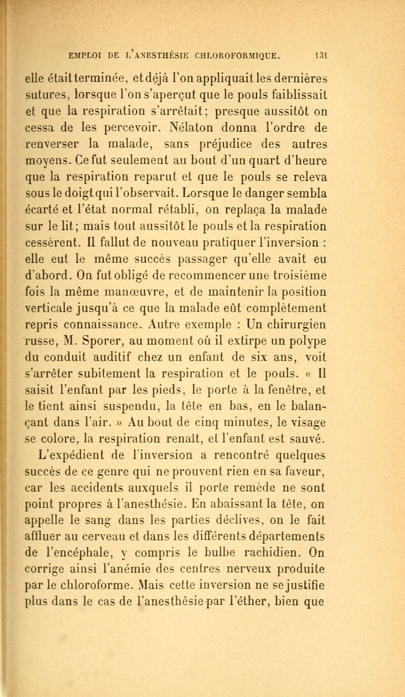 elle étaitterminée, etdéjà Ton appliquait les dernières sutures, lorsque l'on s'aperçut que le pouls faiblissait et que la respiration s'arrêtait; presque aussitôt on cessa de les percevoir. Nélaton donna l'ordre de renverser la malade, sans préjudice des autres moyens. Ce fut seulement au bout d'un quart d'heure que la respiration reparut et que le pouls se releva sous le doigt qui l'observait. Lorsque le danger sembla écarté et l'état normal rétabli, on replaça la malade sur le lit; mais tout aussitôt le pouls et la respiration cessèrent. Il fallut de nouveau pratiquer l'inversion : elle eut le même succès passager qu'elle avait eu d'abord. On fut obligé de recommencer une troisième fois la même manœuvre, et de maintenir la position verticale jusqu'à ce que la malade eût complètement repris connaissance. Autre exemple : Un chirurgien russe, M. Sporer, au moment où il extirpe un polype du conduit auditif chez un enfant de six ans, voit s'arrêter subitement la respiration et le pouls. « Il saisit l'enfant par les pieds, le porte à la fenêtre, et le tient ainsi suspendu, la tête en bas, en le balan- çant dans l'air. » Au bout de cinq minutes, le visage se colore, la respiration renaît, et l'enfant est sauvé. L'expédient de l'inversion a rencontré quelques succès de ce genre qui ne prouvent rien en sa faveur, car les accidents auxquels il porte remède ne sont point propres à l'anesthésie. En abaissant la tête, on appelle le sang dans les parties déclives, on le fait affluer au cerveau et dans les différents départements de l'encéphale, y compris le bulbe rachidien. On corrige ainsi l'anémie des centres nerveux produite par le chloroforme. Mais cette inversion ne se justifie plus dans le cas de l'anesthésie par lether, bien que