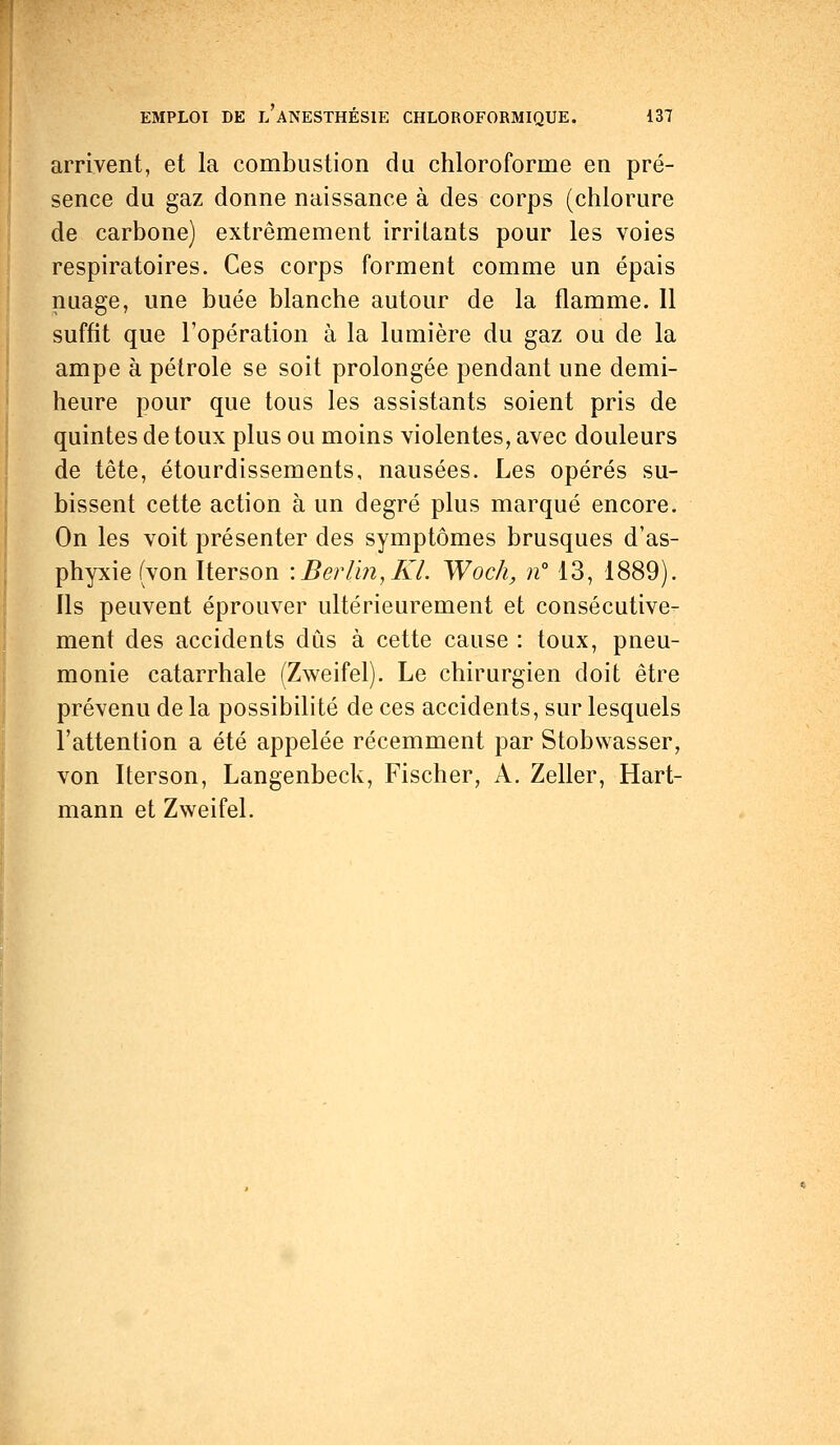 arrivent, et la combustion du chloroforme en pré- sence du gaz donne naissance à des corps (chlorure de carbone) extrêmement irritants pour les voies respiratoires. Ces corps forment comme un épais nuage, une buée blanche autour de la flamme. Il suffit que l'opération à la lumière du gaz ou de la ampe à pétrole se soit prolongée pendant une demi- heure pour que tous les assistants soient pris de quintes de toux plus ou moins violentes, avec douleurs de tête, étourdissements, nausées. Les opérés su- bissent cette action à un degré plus marqué encore. On les voit présenter des symptômes brusques d'as- phyxie (von Iterson '.Berlin,KL Woch, n 13, 1889). Ils peuvent éprouver ultérieurement et consécutive- ment des accidents dûs à cette cause : toux, pneu- monie catarrhale (Zweifel). Le chirurgien doit être prévenu de la possibilité de ces accidents, sur lesquels l'attention a été appelée récemment par Stobwasser, von Iterson, Langenbeck, Fischer, A. Zeller, Hart- mann et Zweifel.