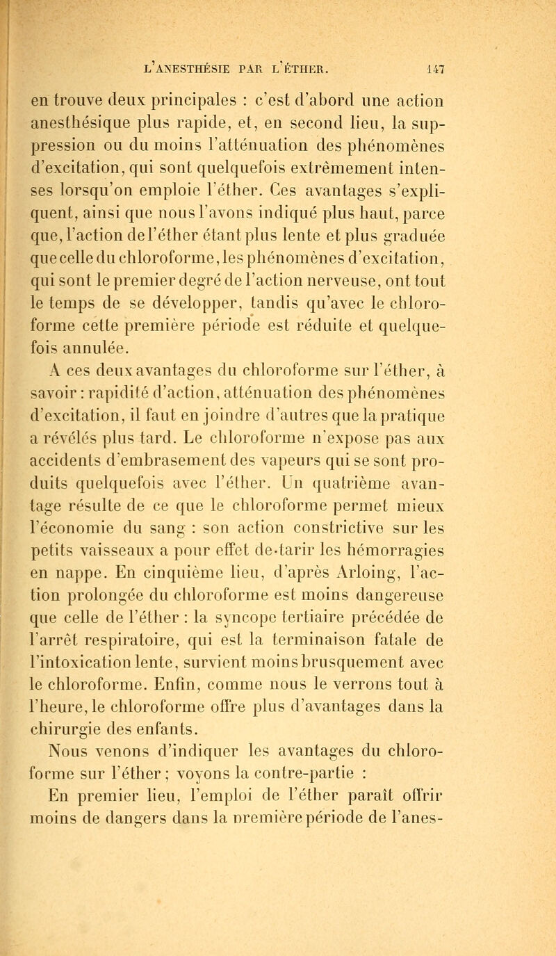 en trouve deux principales : c'est d'abord une action anesthésique plus rapide, et, en second lieu, la sup- pression ou du moins l'atténuation des phénomènes d'excitation, qui sont quelquefois extrêmement inten- ses lorsqu'on emploie l'éther. Ces avantages s'expli- quent, ainsi que nous l'avons indiqué plus haut, parce que, l'action de l'éther étant plus lente et plus graduée que celle du chloroforme, les phénomènes d'excitation, qui sont le premier degré de l'action nerveuse, ont tout le temps de se développer, tandis qu'avec le chloro- forme cette première période est réduite et quelque- fois annulée. A ces deux avantages du chloroforme sur l'éther, à savoir : rapidité d'action, atténuation des phénomènes d'excitation, il faut en joindre d'autres que la pratique a révélés plus tard. Le chloroforme n'expose pas aux accidents d'embrasement des vapeurs qui se sont pro- duits quelquefois avec l'éther. Un quatrième avan- tage résulte de ce que le chloroforme permet mieux l'économie du sang : son action constrictive sur les petits vaisseaux a pour effet de-tarir les hémorragies en nappe. En cinquième lieu, d'après Arloing, l'ac- tion prolongée du chloroforme est moins dangereuse que celle de l'éther : la syncope tertiaire précédée de l'arrêt respiratoire, qui est la terminaison fatale de l'intoxication lente, survient moins brusquement avec le chloroforme. Enfin, comme nous le verrons tout à l'heure, le chloroforme offre plus d'avantages dans la chirurgie des enfants. Nous venons d'indiquer les avantages du chloro- forme sur l'éther ; voyons la contre-partie : En premier lieu, l'emploi de l'éther paraît offrir moins de dangers clans la première période de Fanes-