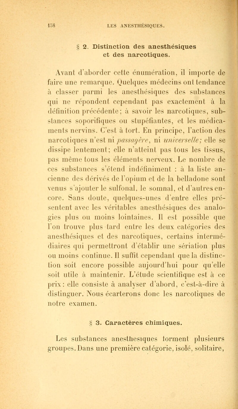 § 2. Distinction des anesthésiques et des narcotiques. Avant d'aborder cette énumération, il importe de faire une remarque. Quelques médecins ont tendance à classer parmi les anesthésiques des substances qui ue répondent cependant pas exactement à la définition précédente; à savoir les narcotiques, sub- stances soporifiques ou stupéfiantes, et les médica- ments uervins. C'est à tort. En principe, l'action des narcotiques n'est ni passagère, ni universelle; elle se dissipe lentement; elle n'atteinl pas tous les tissus, pas même tous les éléments nerveux. Le nombre de ces substances s'étend indéfiniment : à la liste an- cienne des dérivés de L'opium et de la belladone sont venus s'ajouter le sulfonal, le somnal, et d'autres en- core. Sans doule, quelques-unes d'entre elles pré- sentent avec les véritables anesthésiques des analo- gies plus ou moins lointaines. Il est possible que l'on trouve plus tard entre les deux catégories des anesthésiques et des narcotiques, certains intermé- diaires qui permettront d'établir une sériation plus ou moins continue. Il suffit cependant que la distinc- tion soit encore possible aujourd'hui pour qu'elle soit utile à maintenir. L'étude scientifique est à ce prix: elle consiste à analyser d'abord, c'est-à-dire à distinguer. ?sous écarterons donc les narcotiques de notre examen. § 3. Caractères chimiques. Les substances anesthésiques lorment plusieurs groupes. Dans une première catégorie, isolé, solitaire,