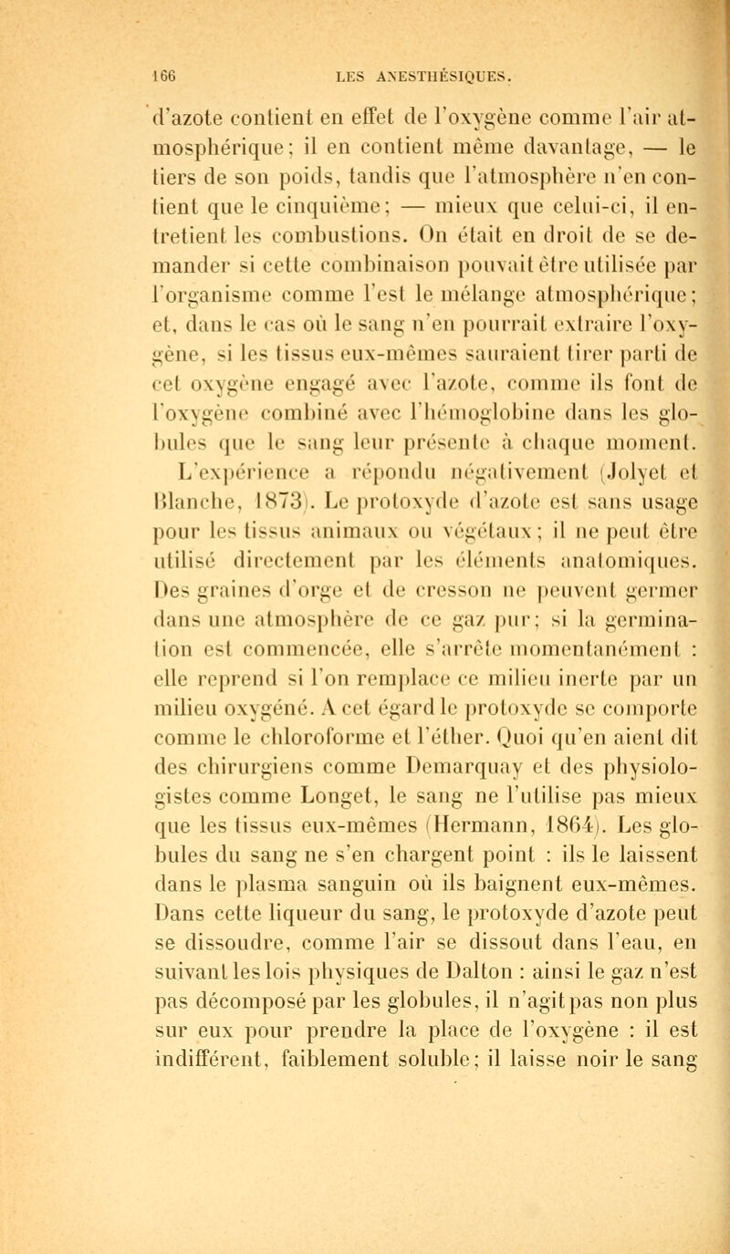 d'azote contient en effet de l'oxygène comme l'air at- mosphérique; il en contient même davantage, — le tiers de son poids, tandis que l'atmosphère n'en con- tient que le cinquième; — mieux que celui-ci, il en- tretient les combustions. On était en droit de se de- mander si cette combinaison pouvait être utilisée par l'organisme comme L'est le mélange atmosphérique; et, dans le cas où le sang n'en pourrait extraire l'oxy- gène, si les tissus eux-mêmes sauraient tirer parti de cet oxygène engagé avec l'azote, comme ils font de l'oxNgène combiné avec L'hémoglobine dans les glo- bules que le sang leur présente à chaque moment. L'expérience a répondu négativement (Jolyel H Blanche, L873). Le protoxyde d'azote est sans usage pour les tissus animaux ou végétaux ; il ne peut être utilisé directement par les éléments anatomiques. Des uiiiiiics d'orge et de cresson ne peuvent germer dans une atmosphère de ce gaz pur; si la germina- tion est commencée, elle s'arrête momentanément : elle reprend si l'on remplace ce milieu inerte par un milieu oxygéné. A cet égard le protoxyde se comporte comme le chloroforme et l'éther. Quoi qu'en aient dit des chirurgiens comme Demarquay et des physiolo- gistes comme Longet, le sang ne l'utilise pas mieux que les tissus eux-mêmes (Hermann, 1864). Les glo- bules du sang ne s'en chargent point : ils le laissent dans le plasma sanguin où ils baignent eux-mêmes. Dans cette liqueur du sang, le protoxyde d'azote peut se dissoudre, comme l'air se dissout dans l'eau, en suivant les lois physiques de Dalton : ainsi le gaz n'est pas décomposé par les globules, il n'agit pas non plus sur eux pour prendre la place de l'oxygène : il est indifférent, faiblement soluble; il laisse noir le sang