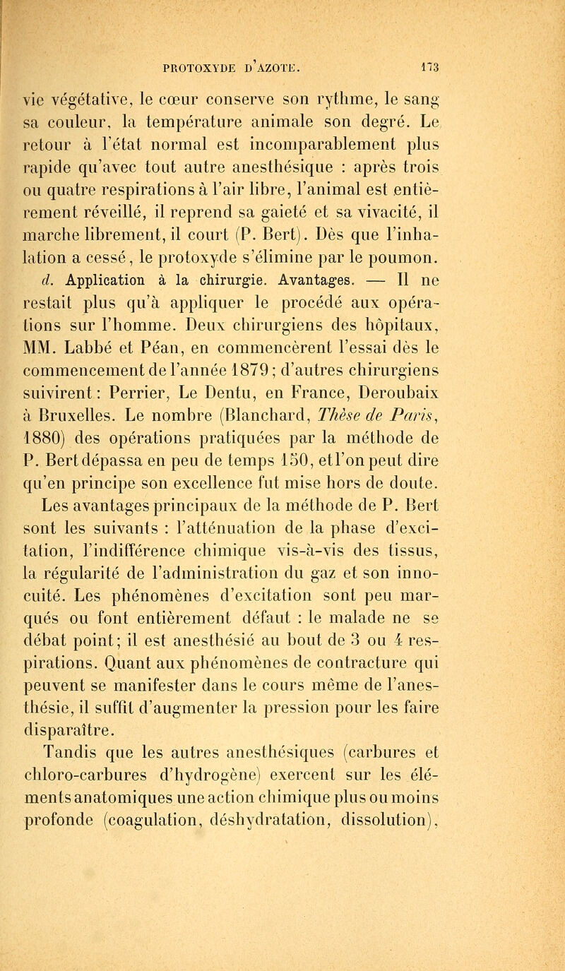 vie végétative, le cœur conserve son rythme, le sang sa couleur, la température animale son degré. Le retour à l'état normal est incomparablement plus rapide qu'avec tout autre anesthésique : après trois ou quatre respirations à l'air libre, l'animal est entiè- rement réveillé, il reprend sa gaieté et sa vivacité, il marche librement, il court (P. Bert). Dès que l'inha- lation a cessé, le protoxyde s'élimine par le poumon. d. Application à la chirurgie. Avantages. — Il ne restait plus qu'à appliquer le procédé aux opéra- tions sur l'homme. Deux chirurgiens des hôpitaux, MM. Labbé et Péan, en commencèrent l'essai dès le commencement de l'année 1879; d'autres chirurgiens suivirent : Perrier, Le Dentu, en France, Deroubaix à Bruxelles. Le nombre (Blanchard, Thèse de Paris, 1880) des opérations pratiquées par la méthode de P. Bert dépassa en peu de temps 150, et l'on peut dire qu'en principe son excellence fut mise hors de doute. Les avantages principaux de la méthode de P. Bert sont les suivants : l'atténuation de la phase d'exci- tation, l'indifférence chimique vis-à-vis des tissus, la régularité de l'administration du gaz et son inno- cuité. Les phénomènes d'excitation sont peu mar- qués ou font entièrement défaut : le malade ne se débat point; il est anesthésié au bout de 3 ou 4 res- pirations. Quant aux phénomènes de contracture qui peuvent se manifester dans le cours même de l'anes- thésie, il suffit d'augmenter la pression pour les faire disparaître. Tandis que les autres anesthésiques (carbures et chloro-carbures d'hydrogène) exercent sur les élé- ments anatomiques une action chimique plus ou moins profonde (coagulation, déshydratation, dissolution),