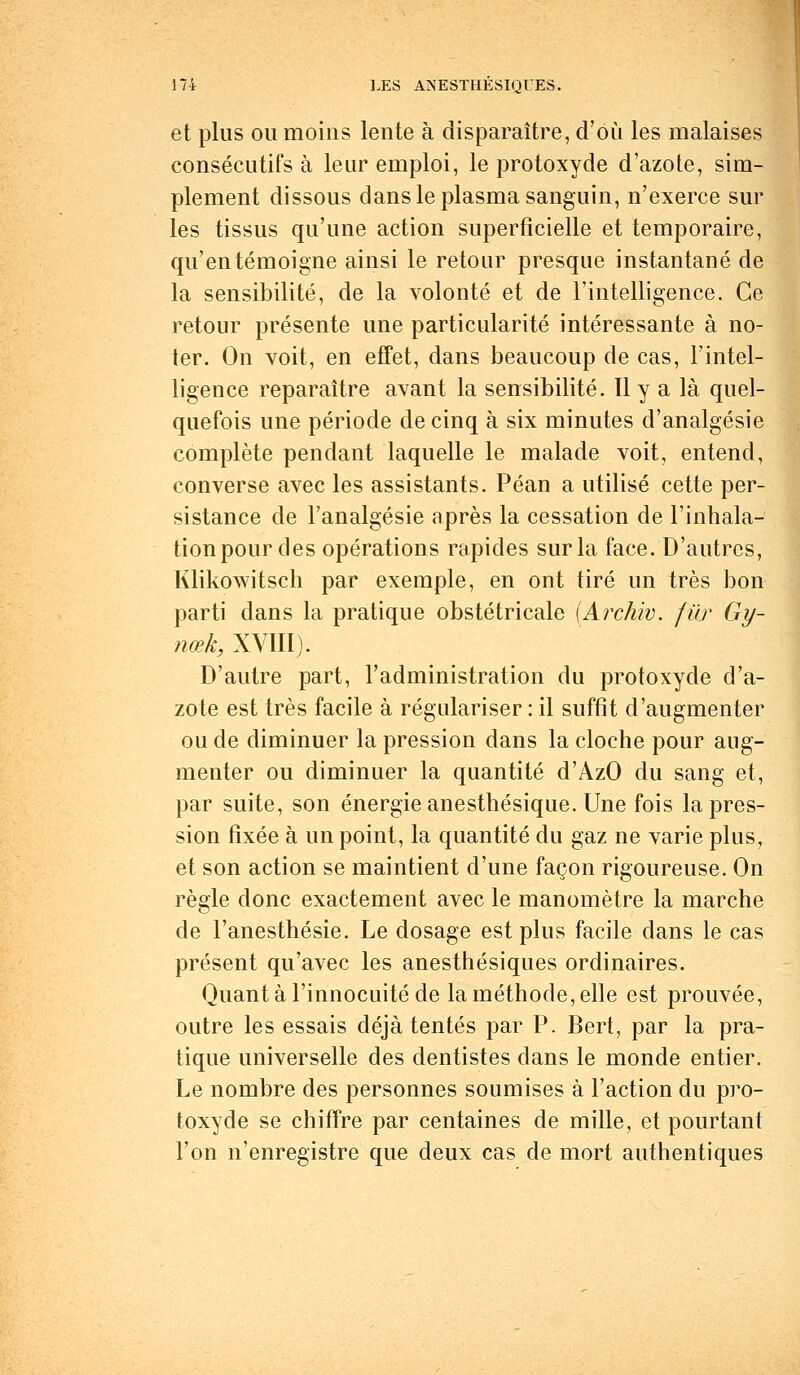 et plus ou moins lente à disparaître, d'où les malaises consécutifs à leur emploi, le protoxyde d'azote, sim- plement dissous dans le plasma sanguin, n'exerce sur les tissus qu'une action superficielle et temporaire, qu'en témoigne ainsi le retour presque instantané de la sensibilité, de la volonté et de l'intelligence. Ce retour présente une particularité intéressante à no- ter. On voit, en effet, dans beaucoup de cas, l'intel- ligence reparaître avant la sensibilité. Il y a là quel- quefois une période de cinq à six minutes d'analgésie complète pendant laquelle le malade voit, entend, converse avec les assistants. Péan a utilisé cette per- sistance de l'analgésie après la cessation de l'inhala- tion pour des opérations rapides sur la face. D'autres, Klikowitsch par exemple, en ont tiré un très bon parti dans la pratique obstétricale (Archiv. fur Gy- nœk, XVIII). D'autre part, l'administration du protoxyde d'a- zote est très facile à régulariser : il suffit d'augmenter ou de diminuer la pression dans la cloche pour aug- menter ou diminuer la quantité d'AzO du sang et, par suite, son énergie anesthésique. Une fois la pres- sion fixée à un point, la quantité du gaz ne varie plus, et son action se maintient d'une façon rigoureuse. On règle donc exactement avec le manomètre la marche de l'anesthésie. Le dosage est plus facile dans le cas présent qu'avec les anesthésiques ordinaires. Quant à l'innocuité de la méthode, elle est prouvée, outre les essais déjà tentés par P. Bert, par la pra- tique universelle des dentistes dans le monde entier. Le nombre des personnes soumises à l'action du pro- toxyde se chiffre par centaines de mille, et pourtant l'on n'enregistre que deux cas de mort authentiques