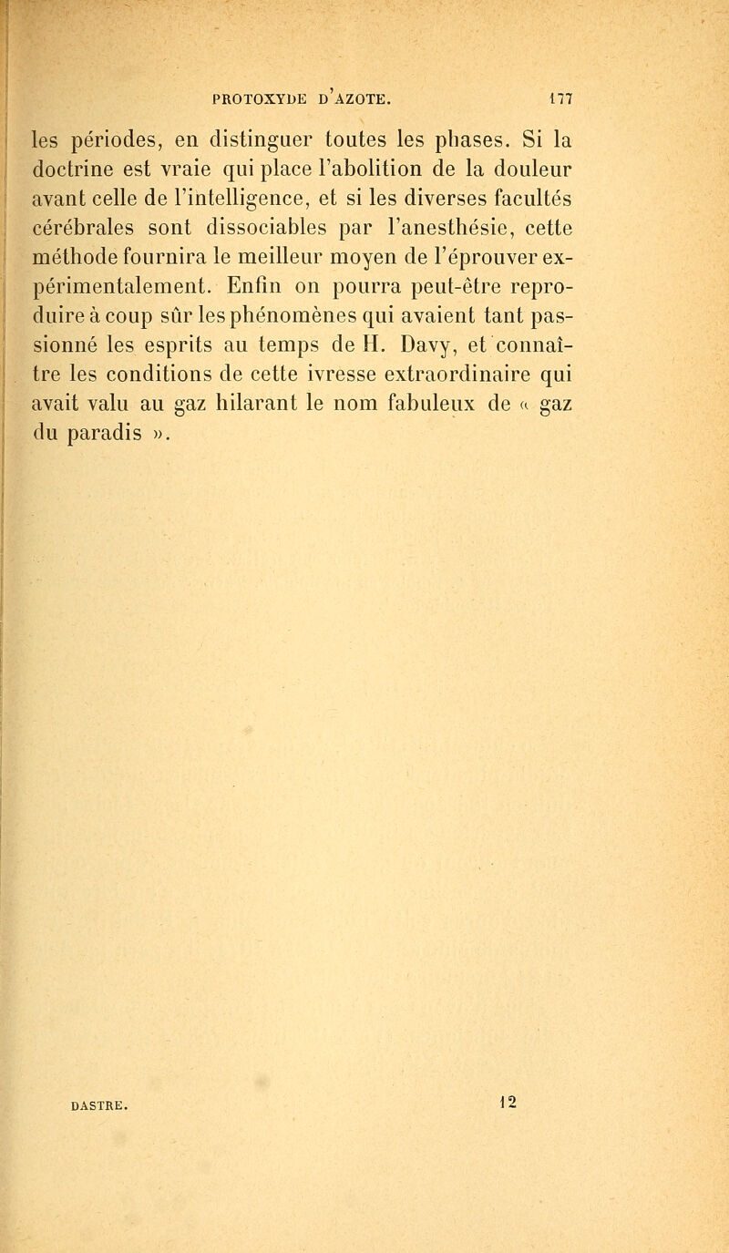 les périodes, en distinguer toutes les phases. Si la doctrine est vraie qui place l'abolition de la douleur avant celle de l'intelligence, et si les diverses facultés cérébrales sont dissociables par l'anesthésie, cette méthode fournira le meilleur moyen de l'éprouver ex- périmentalement. Enfin on pourra peut-être repro- duire à coup sûr les phénomènes qui avaient tant pas- sionné les esprits au temps de H. Davy, et connaî- tre les conditions de cette ivresse extraordinaire qui avait valu au gaz hilarant le nom fabuleux de «. gaz du paradis ». DASTRE. 12