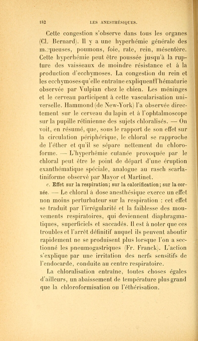 Cette congestion s'observe dans tous les organes (Cl. Bernard). 11 y a une hyperhémie générale des mv:queuses, poumons, foie, rate, rein, mésentère. Cette hyperhémie peut être poussée jusqu'à la rup- ture des vaisseaux de moindre résistance et à la production d'ecchymoses. La congestion du rein et les ecchymoses qu'elle entraîne expliquentrhématurie observée par Yulpian chez le chien. Les méninges et le cerveau participent à cette vascularisation uni- verselle. Hammond(de New-York) l'a observée direc- tement sur le cerveau du lapin et à l'ophtalmoscope sur la pupille rétinienne des sujets chloralisés. — On voit, en résumé, que, sous le rapport de son effet sur la circulation périphérique, le chloral se rapproche de l'éther et qu'il se sépare nettement du chloro- forme. — L'hyperhémie cutanée provoquée par le chloral peut être le point de départ d'une éruption exanthématique spéciale, analogue au rasch scarla- tiniforme observé par Mayor et Martinet. c. Effet sur la respiration; sur la caloriiication ; sur la cor- née. — Le chloral à dose anesthésique exerce un effet non moins perturbateur sur la respiration : cet effet se traduit par l'irrégularité et la faiblesse des mou- vements respiratoires, qui deviennent diaphragma- tiques, superficiels et saccadés. Il est à noter que ces troubles et l'arrêt définitif auquel ils peuvent aboutir rapidement ne se produisent plus lorsque l'on a sec- tionné les pneumogastriques (Fr. Franck). L'action s'explique par une irritation des nerfs sensitifs de l'endocarde, conduite au centre respiratoire. La chloralisation entraîne, toutes choses égales d'ailleurs, un abaissement de température plus grand que la chloroformisation ou l'éthérisation.