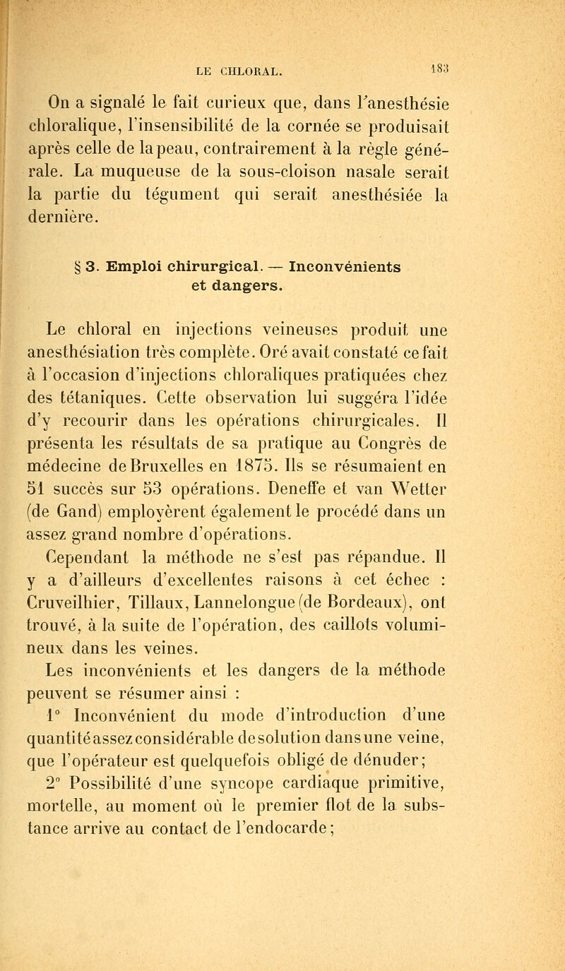 On a signalé le fait curieux que, dans Tanesthésie chloralique, l'insensibilité de la cornée se produisait après celle de la peau, contrairement à la règle géné- rale. La muqueuse de la sous-cloison nasale serait la partie du tégument qui serait anesthésiée la dernière. § 3. Emploi chirurgical. — Inconvénients et dangers. Le chloral en injections veineuses produit une anesthésiation très complète. Oré avait constaté ce fait à l'occasion d'injections chloraliques pratiquées chez des tétaniques. Cette observation lui suggéra l'idée d'y recourir dans les opérations chirurgicales. Il présenta les résultats de sa pratique au Congrès de médecine de Bruxelles en 1875. Ils se résumaient en 51 succès sur 53 opérations. DenefFe et van Wetter (de Gand) employèrent également le procédé dans un assez grand nombre d'opérations. Cependant la méthode ne s'est pas répandue. Il y a d'ailleurs d'excellentes raisons à cet échec : Cruveilhier, Tillaux, Lannelongue (de Bordeaux), ont trouvé, à la suite de l'opération, des caillots volumi- neux dans les veines. Les inconvénients et les dangers de la méthode peuvent se résumer ainsi : 1° Inconvénient du mode d'introduction d'une quantité assez considérable de solution dans une veine, que l'opérateur est quelquefois obligé de dénuder; 2° Possibilité d'une syncope cardiaque primitive, mortelle, au moment où le premier flot de la subs- tance arrive au contact de l'endocarde;