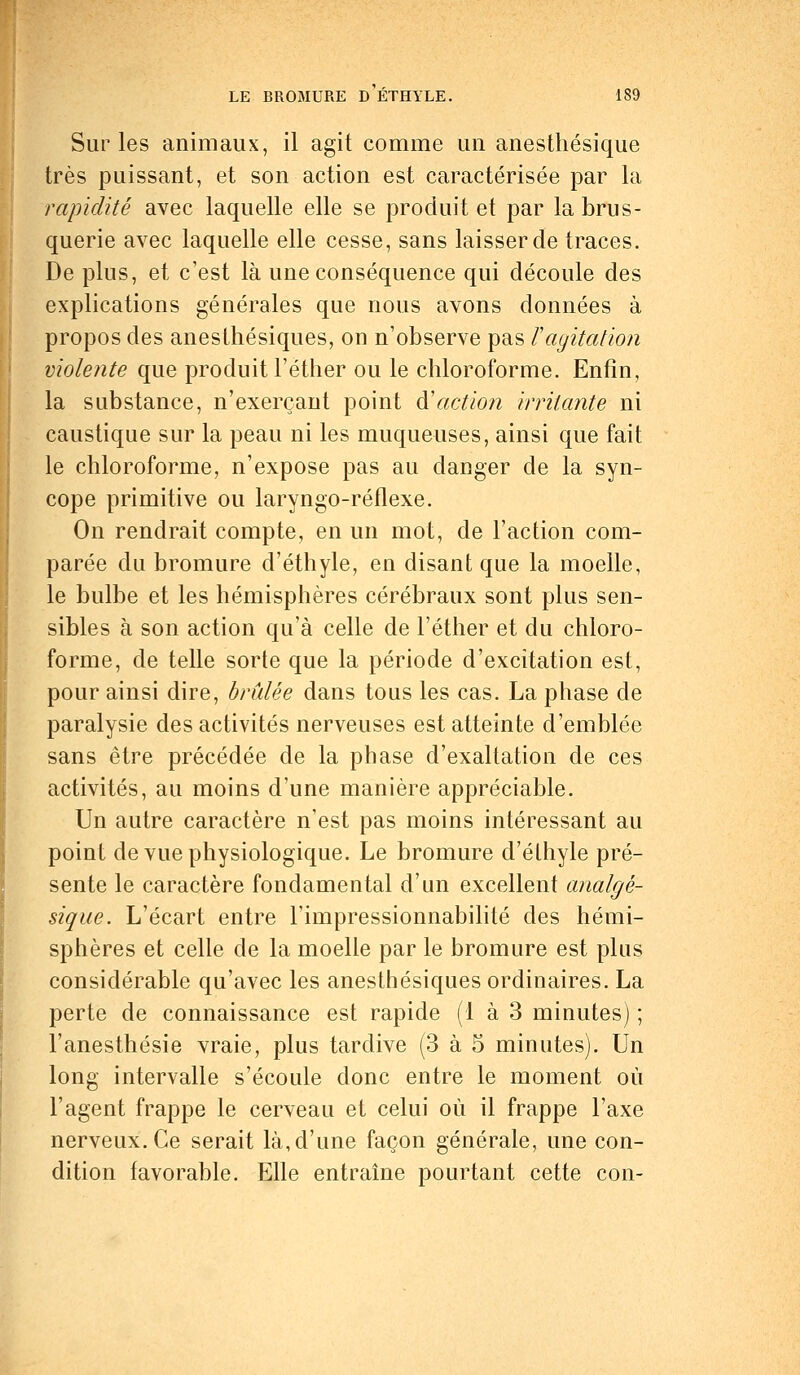 Sur les animaux, il agit comme un anesthésique très puissant, et son action est caractérisée par la rapidité avec laquelle elle se produit et par la brus- querie avec laquelle elle cesse, sans laisser de traces. De plus, et c'est là une conséquence qui découle des explications générales que nous avons données à propos des anesthésiques, on n'observe pas Vagitation violente que produit l'éther ou le chloroforme. Enfin, la substance, n'exerçant point à'action irritante ni caustique sur la peau ni les muqueuses, ainsi que fait le chloroforme, n'expose pas au danger de la syn- cope primitive ou laryngo-réflexe. On rendrait compte, en un mot, de l'action com- parée du bromure d'éthyle, en disant que la moelle, le bulbe et les hémisphères cérébraux sont plus sen- sibles à son action qu'à celle de l'éther et du chloro- forme, de telle sorte que la période d'excitation est, pour ainsi dire, brûlée dans tous les cas. La phase de paralysie des activités nerveuses est atteinte d'emblée sans être précédée de la phase d'exaltation de ces activités, au moins d'une manière appréciable. Un autre caractère n'est pas moins intéressant au point de vue physiologique. Le bromure d'éthyle pré- sente le caractère fondamental d'un excellent analgé- sique. L'écart entre l'impressionnabilité des hémi- sphères et celle de la moelle par le bromure est plus considérable qu'avec les anesthésiques ordinaires. La perte de connaissance est rapide (1 à 3 minutes) ; l'anesthésie vraie, plus tardive (3 à 5 minutes). Un long intervalle s'écoule donc entre le moment où l'agent frappe le cerveau et celui où il frappe l'axe nerveux. Ce serait là, d'une façon générale, une con- dition favorable. Elle entraîne pourtant cette con-