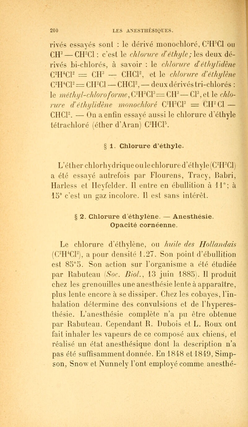 rivés essayés sont : le dérivé monochloré, C2H5C1 ou CH3 — CH2C1 : c'est le chlorure d'éthyle ;\q§ deux dé- rivés bi-chlorés, à savoir : le chlorure d éthylidène C2H4C12 = CH3 — CHCP, et le chlorure d'éthylène C-IPC1- = CH-C1 — CHC12, — deux dérivés tri-chlorés : le méthyl-chloro forme,CWC\Z= CH3— Cl3, et le chlo- rure d éthylidène monochlbrê C2H3C13 = CH2C1 — CHC12. — On a enfin essayé aussi le chlorure d'éthyle tétrachloré (éther d'Aran) C2HCP. § 1. Chlorure d'éthyle. L'éther chlorhydrique ouïe chlorure d'éthyle (C2H3C1) a été essayé autrefois par Flourens, Tracy, Babri, Harless et Heyfelder. 11 entre en ébullition à 11°; à 15° c'est un gaz incolore. Il est sans intérêt. § 2. Chlorure d éthylène. — Anesthésie. Opacité cornéenne. Le chlorure d'éthylène, ou huile des Hollandais (C2H4C12), a pour densité 1.27. Son point d'ébullition est 8o°5. Son action sur l'organisme a été étudiée par Rabuteau (Soc. Biol., 13 juin 1885). Il produit chez les grenouilles une anesthésie lente à apparaître, plus lente encore à se dissiper. Chez les cobayes, l'in- halation détermine des convulsions et de l'hyperes- thésie. L'anesthésie complète n'a pu être obtenue par Rabuteau. Cependant R. Dubois et L. Roux ont fait inhaler les vapeurs de ce composé aux chiens, et réalisé un état anesthésique dont la description n'a pas été suffisamment donnée. En 1848 et 1849, Simp- son, Snow et Nunnely l'ont employé comme anesthé-