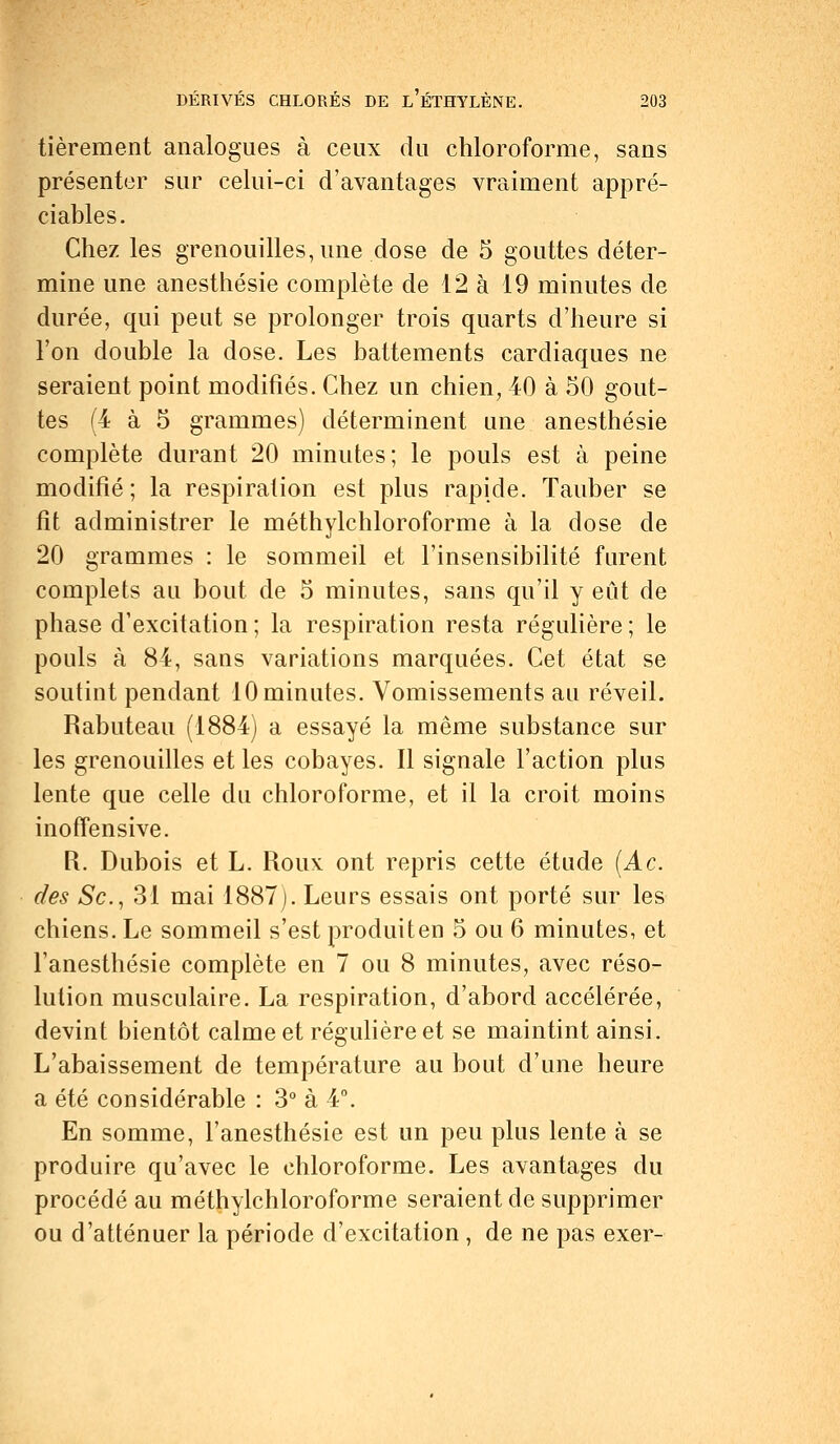 tièrement analogues à ceux du chloroforme, sans présenter sur celui-ci d'avantages vraiment appré- ciables. Chez les grenouilles, une dose de 5 gouttes déter- mine une anesthésie complète de 12 à 19 minutes de durée, qui peut se prolonger trois quarts d'heure si l'on double la dose. Les battements cardiaques ne seraient point modifiés. Chez un chien, 40 à 50 gout- tes (4 à 5 grammes) déterminent une anesthésie complète durant 20 minutes; le pouls est à peine modifié; la respiration est plus rapide. Tauber se fit administrer le méthylchloroforme à la dose de 20 grammes : le sommeil et l'insensibilité furent complets au bout de 5 minutes, sans qu'il y eût de phase d'excitation ; la respiration resta régulière ; le pouls à 84, sans variations marquées. Cet état se soutint pendant 10 minutes. Vomissements au réveil. Rabuteau (1884) a essayé la même substance sur les grenouilles et les cobayes. Il signale l'action plus lente que celle du chloroforme, et il la croit moins inoffensive. R. Dubois et L. Roux: ont repris cette étude (Ac. des Se, 31 mai 1887). Leurs essais ont porté sur les chiens. Le sommeil s'est produiten 5 ou 6 minutes, et l'anesthésie complète en 7 ou 8 minutes, avec réso- lution musculaire. La respiration, d'abord accélérée, devint bientôt calme et régulière et se maintint ainsi. L'abaissement de température au bout d'une heure a été considérable : 3° à 4°. En somme, l'anesthésie est un peu plus lente à se produire qu'avec le chloroforme. Les avantages du procédé au méthylchloroforme seraient de supprimer ou d'atténuer la période d'excitation , de ne pas exer-