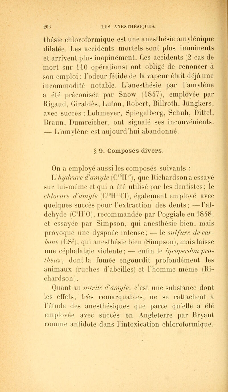 thésie chloroformique est une anesthésie amylénique dilatée. Les accidents mortels sont plus imminents et arrivent plus inopinément. Ces accidents (2 cas de mort sur 110 opérations) ont obligé de renoncer à son emploi : l'odeur fétide de la vapeur était déjà une incommodité notable. L'anesthésie par l'amylène a été préconisée par Snow (1847), employée par Rigaud, Giraldès, Luton, Robert, Billroth, Jungkers, avec succès ; Lohmeyer, Spiegelberg, Schuli, Dittel, Braun, Dumreicher, ont signalé ses inconvénients. — L'amylène est aujourd'hui abandonné. § 9. Composés divers. On a employé aussi les composés suivants : Yïhydrure d'amyle C10H12), que Richardson a essayé sur lui-même et qui a été utilisé par les dentistes; le chlorure d'amyle (C^IT'Cl), également employé avec quelques succès pour l'extraction des dents; —l'al- déhyde (C-lPOj, recommandée par Poggiale en 181-8, et essayée par Simpson, qui anesthésie bien, mais provoque une dyspnée intense; — le sulfure de car- bone CSJ :, qui anesthésie bien (Simpson), mais laisse une céphalalgie violente; — enfin le lycoperdonpro- ilieux, dont la fumée engourdit profondément les animaux (ruches d'abeilles) et l'homme même (Ri- chardson i. Quant au nitrite d'amyle, c'est une substance dont les effets, très remarquables, ne se rattachent à l'étude des anesthésiques que parce qu'elle a été employée avec succès en Angleterre par Bryant comme antidote dans l'intoxication chloroformique.