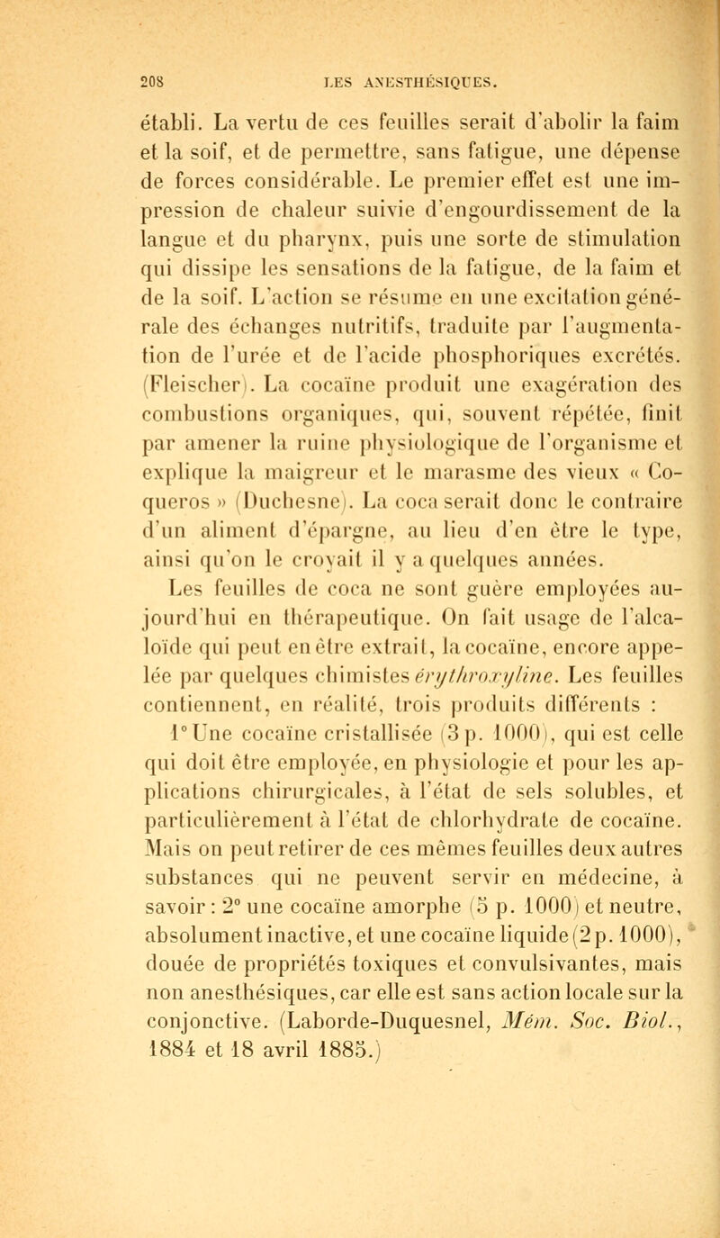 établi. La vertu de ces feuilles serait d'abolir la faim et la soif, et de permettre, sans fatigue, une dépense de forces considérable. Le premier effet est une im- pression de chaleur suivie d'engourdissement de la langue et du pharynx, puis une sorte de stimulation qui dissipe les sensations de la fatigue, de la faim et de la soif. L'action se résume en une excitation géné- rale des échanges nutritifs, traduite par l'augmenta- tion de l'urée et de l'acide phosphoriques excrétés. (Fleischen. La cocaïne produit une exagération des combustions organiques, qui, souvent répétée, finit par amener la ruine physiologique de l'organisme et explique la maigreur et le marasme des vieux « Co- queros » (Duchesne). La coca serait donc le contraire d'un aliment d'épargne, au lieu d'en être le type, ainsi qu'on le croyait il y a quelques années. Les feuilles de coca ne sont guère employées au- jourd'hui en thérapeutique. On fait usage de l'alca- loïde qui peut en être extrait, la cocaïne, encore appe- lée par quelques chimistes érythroxyline. Les feuilles contiennent, en réalité, trois produits différents : l°Une cocaïne cristallisée (3 p. 1000), qui est celle qui doit être employée, en physiologie et pour les ap- plications chirurgicales, à l'état de sels solubles, et particulièrement à l'état de chlorhydrate de cocaïne. Mais on peut retirer de ces mêmes feuilles deux autres substances qui ne peuvent servir en médecine, à savoir : 2° une cocaïne amorphe (5 p. 1000) et neutre, absolument inactive, et une cocaïne liquide (2 p. 1000), douée de propriétés toxiques et convulsivantes, mais non anesthésiques, car elle est sans action locale sur la conjonctive. (Laborde-Duquesnel, Mém. Soc. BioL, 1884 et 18 avril 1885.)