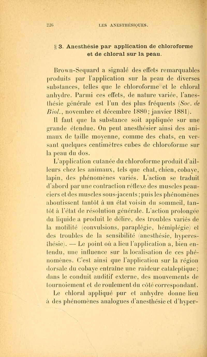 § 3. Anesthésie par application de chloroforme et de chloral sur la peau. Brown-Sequard a signalé des effets remarquables produits par l'application sur la peau de diverses substances, telles que le chloroforme et le chloral anhydre. Parmi ces effets, de nature variée, l'anes- thésie générale est l'un des plus fréquents [Soc. de BioL, novembre et décembre 1880; janvier 1881). [1 faut que la substance soit appliquée sur une grande étendue. On peut anesthésier ainsi des ani- maux de taille moyenne, comme des chats, en ver- sant quelques centimètres cubes de chloroforme sur la peau du dos. L'application cutanée du chloroforme produit d'ail- leurs chez les animaux, tels que chat, chien, cobaye, lapin, des phénomènes variés. L'action se traduit d'abord par une contraction réflexe des muscles peau- ciersetdes muscles sous-jacents; puis les phénomènes aboutissent tantôt à un état voisin du sommeil, tan- tôt à l'état de résolution générale. L'action prolongée du liquide a produit le délire, des troubles variés de la motilité (convulsions, paraplégie, hémiplégie) el des troubles de la sensibilité (anesthésie, hyperes- thésiej. — Le point où a lieu l'application a, bien en- tendu, une influence sur la localisation de ces phé- nomènes. C'est, ainsi que l'application sur la région dorsale du cobaye entraîne une raideur cataleptique; dans le conduit auditif externe, des mouvements de tournoiement et de roulement du côté correspondant. Le chloral appliqué pur et anhydre donne lieu à des phénomènes analogues d'anesthésie et d'hyper-