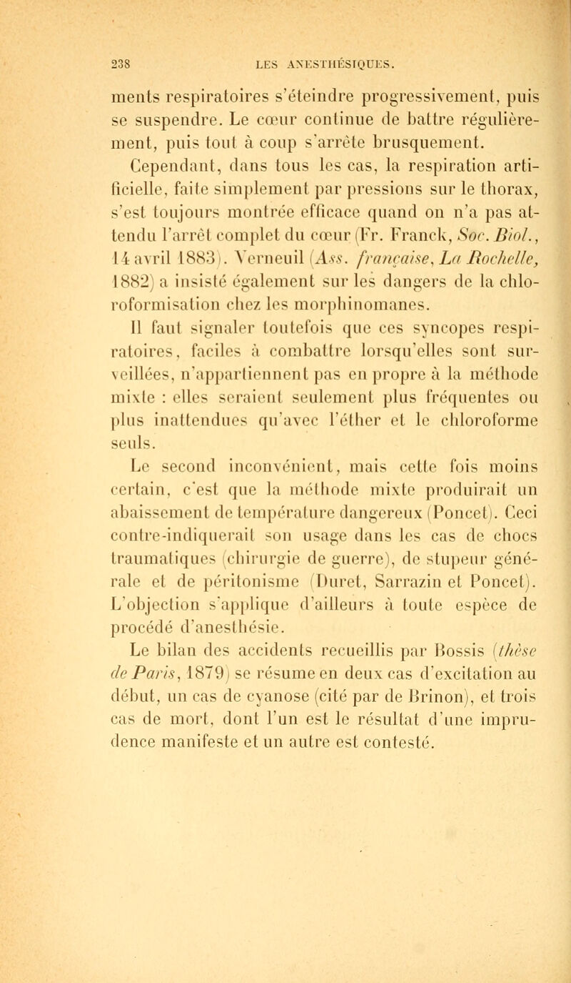 ments respiratoires s'éteindre progressivement, puis se suspendre. Le cœur continue de battre régulière- ment, puis tout à coup s'arrête brusquement. Cependant, dans tous les cas, la respiration arti- ficielle, faite simplement par pressions sur le thorax, s'est toujours montrée efficace quand on n'a pas at- tendu l'arrêt complet du cœur (Fr. Franck, Soc. BioL, 14 avril L883 . Verneuil (Ass. française, La Rochelle, 1882) a insisté également sur les dangers de la chlo- roformisation chez les morphinomanes. Il faut signaler toutefois que ces syncopes respi- ratoires, faciles à combattre lorsqu'elles sont sur- veillées, n'appartiennent pas en propre à la méthode mixte : elles seraient seulement plus fréquentes ou plus inattendues qu'avec Tel lier et le chloroforme seuls. Le second inconvénient, mais cette fois moins certain, c'est que la méthode mixte produirait un abaissement de température dangereux (Ponceti. Ceci contre-indiquerail son usage dans les cas de chocs traumatiques (chirurgie de guerre), de stupeur géné- rale et de péritonisme Duret, Sarrazin et Poncet). L'objection s'applique d'ailleurs à toute espèce de procédé d'anesthésie. Le bilan des accidents recueillis par Bossis (thèse de Paris, 1879) se résume en deux cas d'excitation au début, un cas de cyanose (cité par de Brinon), et trois cas de mort, dont l'un est le résultat d'une impru- dence manifeste et un autre est contesté.