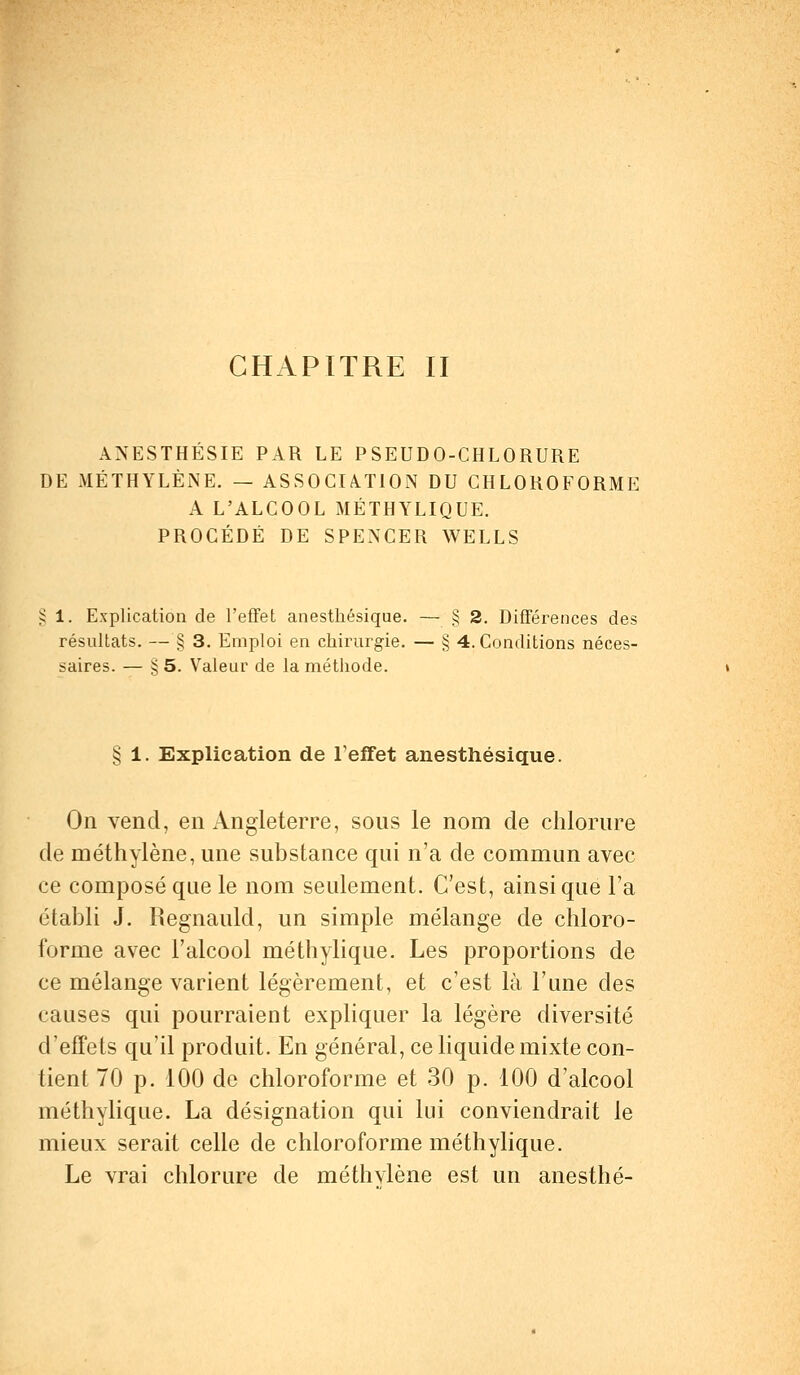 CHAPITRE II ANESTHÉSIE PAR LE PSEUDO-CHLORURE DE MÉTHYLÈNE. — ASSOCIATION DU CHLOROFORME A L'ALCOOL MÉTHYLIQUE. PROCÉDÉ DE SPENCER WELLS 1. Explication de l'effet anesthésique. — § 2. Différences des résultats. — § 3. Emploi en chirurgie. — § 4. Conditions néces- saires. — § 5. Valeur de la méthode. § 1. Explication de l'effet anesthésique. On vend, en Angleterre, sous le nom de chlorure de méthylène, une substance qui n'a de commun avec ce composé que le nom seulement. C'est, ainsi que l'a établi J. Regnauld, un simple mélange de chloro- forme avec l'alcool méthylique. Les proportions de ce mélange varient légèrement, et c'est là l'une des causes qui pourraient expliquer la légère diversité d'effets qu'il produit. En général, ce liquide mixte con- tient 70 p. 100 de chloroforme et 30 p. 100 d'alcool méthylique. La désignation qui lui conviendrait le mieux serait celle de chloroforme méthylique. Le vrai chlorure de méthvlène est un anesthé-