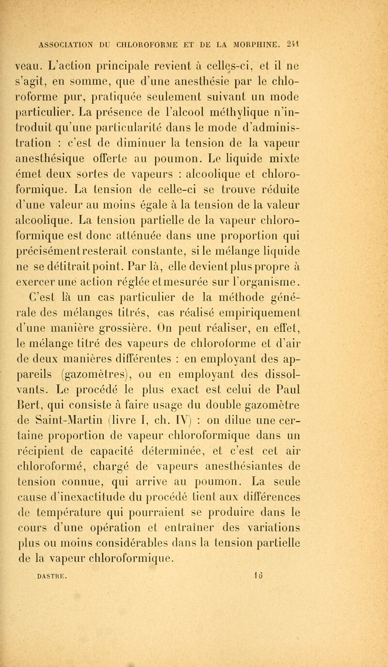 veau. L'action principale revient à celles-ci, et il ne s'agit, en somme, que d'une anesthésie par le chlo- roforme pur, pratiquée seulement suivant un mode particulier. La présence de l'alcool méthylique n'in- troduit qu'une particularité dans le mode d'adminis- tration : c'est de diminuer la tension de la vapeur anesthésique offerte au poumon. Le liquide mixte émet deux sortes de vapeurs : alcoolique et chloro- formique. La tension de celle-ci se trouve réduite d'une valeur au moins égale à la tension de la valeur alcoolique. La tension partielle de la vapeur chloro- formique est donc atténuée dans une proportion qui précisément resterait constante, si le mélange liquide ne se détitrait point. Par là, elle devient plus propre à exercer une action réglée etmesurée sur l'organisme. C'est là un cas particulier de la méthode géné- rale des mélanges titrés, cas réalisé empiriquement d'une manière grossière. On peut réaliser, en effet, le mélange titré des vapeurs de chloroforme et d'air de deux manières différentes : en employant des ap- pareils (gazomètres), ou en employant des dissol- vants. Le procédé le plus exact est celui de Paul Bert, qui consiste à faire usage du double gazomètre de Saint-Martin (livre I, ch. IV) : on dilue une cer- taine proportion de vapeur chloroformique dans un récipient de capacité déterminée, et c'est cet air chloroformé, chargé de vapeurs anesthésiantes de tension connue, qui arrive au poumon. La seule cause d'inexactitude du procédé tient aux différences de température qui pourraient se produire dans le cours d'une opération et entraîner des variations plus ou moins considérables dans la tension partielle de la vapeur chloroformique. DASTRE. 16