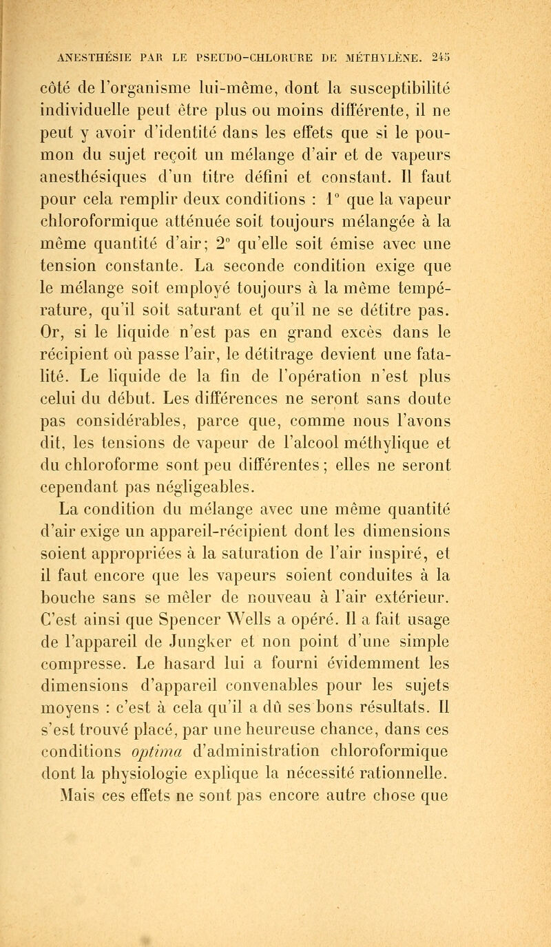 côté de l'organisme lui-même, dont la susceptibilité individuelle peut être plus ou moins différente, il ne peut y avoir d'identité dans les effets que si le pou- mon du sujet reçoit un mélange d'air et de vapeurs anesthésiques d'un titre défini et constant. Il faut pour cela remplir deux conditions : 1° que la vapeur chloroformique atténuée soit toujours mélangée à la même quantité d'air; 2° qu'elle soit émise avec une tension constante. La seconde condition exige que le mélange soit employé toujours à la même tempé- rature, qu'il soit saturant et qu'il ne se détitre pas. Or, si le liquide n'est pas en grand excès dans le récipient où passe l'air, le détitrage devient une fata- lité. Le liquide de la fin de l'opération n'est plus celui du début. Les différences ne seront sans doute pas considérables, parce que, comme nous l'avons dit, les tensions de vapeur de l'alcool méthylique et du chloroforme sont peu différentes ; elles ne seront cependant pas négligeables. La condition du mélange avec une même quantité d'air exige un appareil-récipient dont les dimensions soient appropriées à la saturation de l'air inspiré, et il faut encore que les vapeurs soient conduites à la bouche sans se mêler de nouveau à l'air extérieur. C'est ainsi que Spencer Wells a opéré. Il a fait usage de l'appareil de Jungker et non point d'une simple compresse. Le hasard lui a fourni évidemment les dimensions d'appareil convenables pour les sujets moyens : c'est à cela qu'il a dû ses bons résultats. Il s'est trouvé placé, par une heureuse chance, dans ces conditions optima d'administration chloroformique dont la physiologie explique la nécessité rationnelle. Mais ces effets ne sont pas encore autre chose que