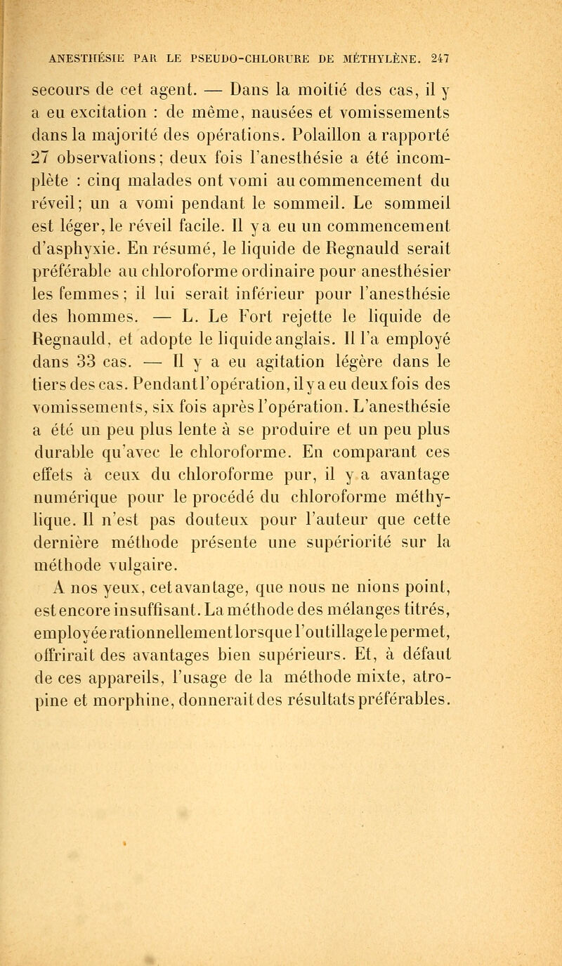 secours de cet agent. — Dans la moitié des cas, il y a eu excitation : de même, nausées et vomissements dans la majorité des opérations. Polaillon a rapporté 27 observations; deux fois l'anesthésie a été incom- plète : cinq malades ont vomi au commencement du réveil; un a vomi pendant le sommeil. Le sommeil est léger, le réveil facile. Il y a eu un commencement d'asphyxie. En résumé, le liquide de Regnauld serait préférable au chloroforme ordinaire pour anesthésier les femmes ; il lui serait inférieur pour l'anesthésie des hommes. — L. Le Fort rejette le liquide de Regnauld, et adopte le liquide anglais. Il l'a employé dans 33 cas. — 11 y a eu agitation légère dans le tiers des cas. Pendantl'opération,ilyaeudeuxfois des vomissements, six fois après l'opération. L'anesthésie a été un peu plus lente à se produire et un peu plus durable qu'avec le chloroforme. En comparant ces effets à ceux du chloroforme pur, il y a avantage numérique pour le procédé du chloroforme méthy- lique. Il n'est pas douteux pour l'auteur que cette dernière méthode présente une supériorité sur la méthode vulgaire. A nos yeux, cet avantage, que nous ne nions point, est encore insuffisant. La méthode des mélanges titrés, employée rationnellement lorsque l'outillage le permet, offrirait des avantages bien supérieurs. Et, à défaut de ces appareils, l'usage de la méthode mixte, atro- pine et morphine, donnerait des résultats préférables.