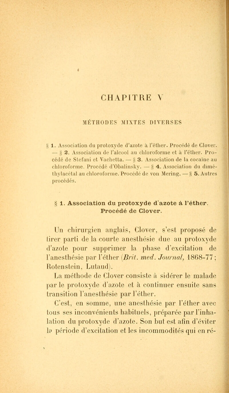 MÉTHODES MIXTES DIVERSES § 1. Association du proloxyde d'azote à l'étker. Procédé de Clover. — § 2. Association de l'alcool au chloroforme et à L'éther. Pro- cédé de Stefani et Vachetta. — £ 3. Association de la cocaïne au chloroforme. Procédé d'Ohalinsky. — § 4. Association du chmé- tlivlacétal au chloroforme. Procédé de von Mering. — § 5. Autres procédés. § 1. Association du protoxyde d'azote à l'éther. Procédé de Clover. Un chirurgien anglais, Clover, s'est proposé de lirer parti de la courte anesthésie due au protoxyde d'azote pour supprimer la phase d'excitation de Tanesthésie par l'éther (Brit. med. Journal, 1868-77 ; Rotenstein, Lutaud). La méthode de Clover consiste à sidérer le malade par le protoxyde d'azote et à continuer ensuite sans transition l'anesthésie par l'éther. C'est, en somme, une anesthésie par l'éther avec tous ses inconvénients habituels, préparée par l'inha- lation du protoxyde d'azote. Son but est afin d'éviter la période d'excitation et les incommodités qui en ré-