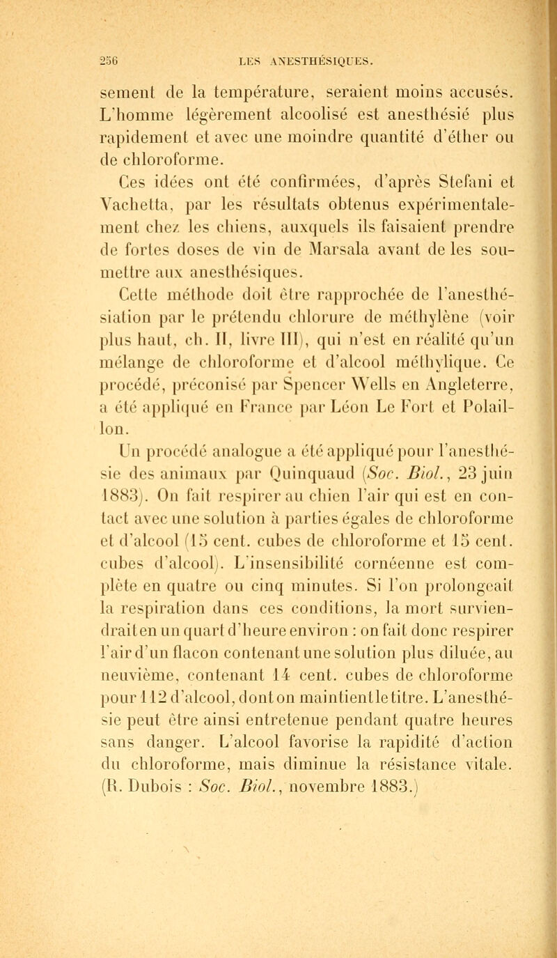 sèment de la température, seraient moins accusés. L'homme légèrement alcoolisé est anesthésié plus rapidement et avec une moindre quantité d'éther ou de chloroforme. Ces idées ont été confirmées, d'après Stefani et Vachetta, par les résultats obtenus expérimentale- ment chez les chiens, auxquels ils faisaient prendre de fortes doses de vin de Marsala avant de les sou- mettre aux anesthésiques. Cette méthode doit être rapprochée de l'anesthé- siation par le prétendu chlorure de méthylène (voir plus haut, eh. II, livre III), qui n'est en réalité qu'un mélange de chloroforme et d'alcool méthylique. Ce procédé, préconisé par Spencer Wells en Angleterre, a été appliqué eu France par Léon Le Fort et Polail- lon. Un procédé analogue a été appliqué pour l'anestlié- sie des animaux par Quinquaud (Soc. BioL, 23 juin L883). On fait respirer au chien l'air qui est en con- tact avec une solution à parties égales de chloroforme et d'alcool (15 cent, cubes de chloroforme et 15 cent, cubes d'alcool). L'insensibilité cornéenne est com- plète en quatre ou cinq minutes. Si l'on prolongeait la respiration dans ces conditions, la mort survien- draiten un quart d'heure environ : on fait donc respirer l'air d'un flacon contenant une solution plus diluée, au neuvième, contenant 14 cent, cubes de chloroforme pour 112 d'alcool, dont on maintientle titre. L'anesthé- sie peut être ainsi entretenue pendant quatre heures sans danger. L'alcool favorise la rapidité d'action du chloroforme, mais diminue la résistance vitale. (R. Dubois : Soc. BioL, novembre 1883.)