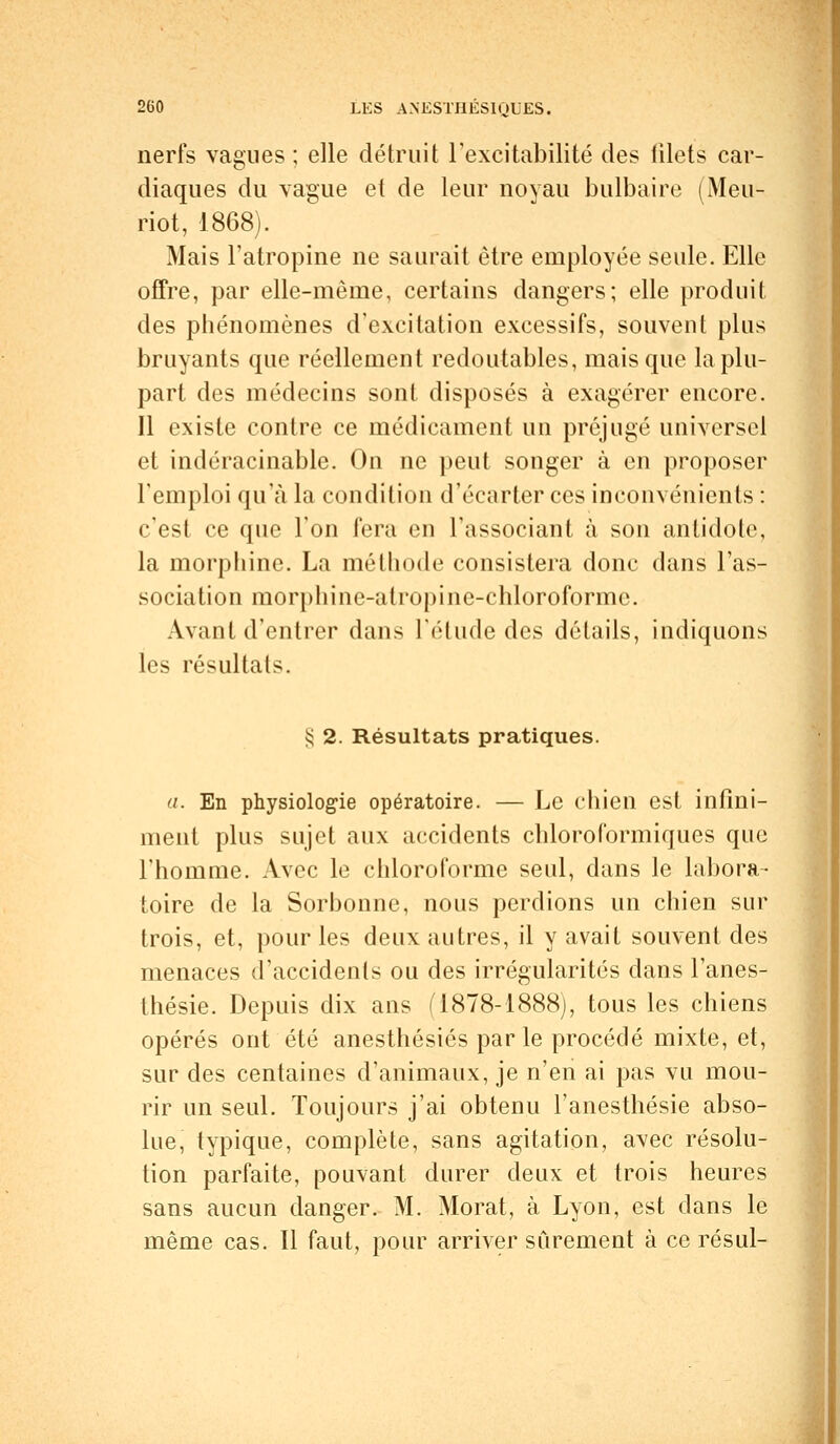 nerfs vagues ; elle détruit l'excitabilité des filets car- diaques du vague et de leur noyau bulbaire (Meu- riot, 1868). Mais l'atropine ne saurait être employée seule. Elle offre, par elle-même, certains dangers; elle produit des phénomènes d'excitation excessifs, souvent plus bruyants que réellement redoutables, mais que la plu- part des médecins sont disposés à exagérer encore. Il existe contre ce médicament un préjugé universel et indéracinable. On ne peut songer à en proposer l'emploi qu'à la condition d'écarter ces inconvénients : c'est ce que l'on fera en l'associant à son antidote, la morphine. La méthode consistera donc dans l'as- sociation morphine-atropi ne-chloroforme. Avant d'entrer dans l'étude des détails, indiquons les résultats. § 2. Résultats pratiques. (i. En physiologie opératoire. — Le chien est infini- ment plus sujet aux accidents chloroformiques que l'homme. Avec le chloroforme seul, dans le labora- toire de la Sorbonne, nous perdions un chien sur trois, et, pour les deux autres, il y avait souvent des menaces d'accidents ou des irrégularités dans l'anes- thésie. Depuis dix ans (1878-1888), tous les chiens opérés ont été anesthésiés par le procédé mixte, et, sur des centaines d'animaux, je n'en ai pas vu mou- rir un seul. Toujours j'ai obtenu l'anesthésie abso- lue, typique, complète, sans agitation, avec résolu- tion parfaite, pouvant durer deux et trois heures sans aucun danger. M. Morat, à Lyon, est dans le même cas. Il faut, pour arriver sûrement à ce résul-