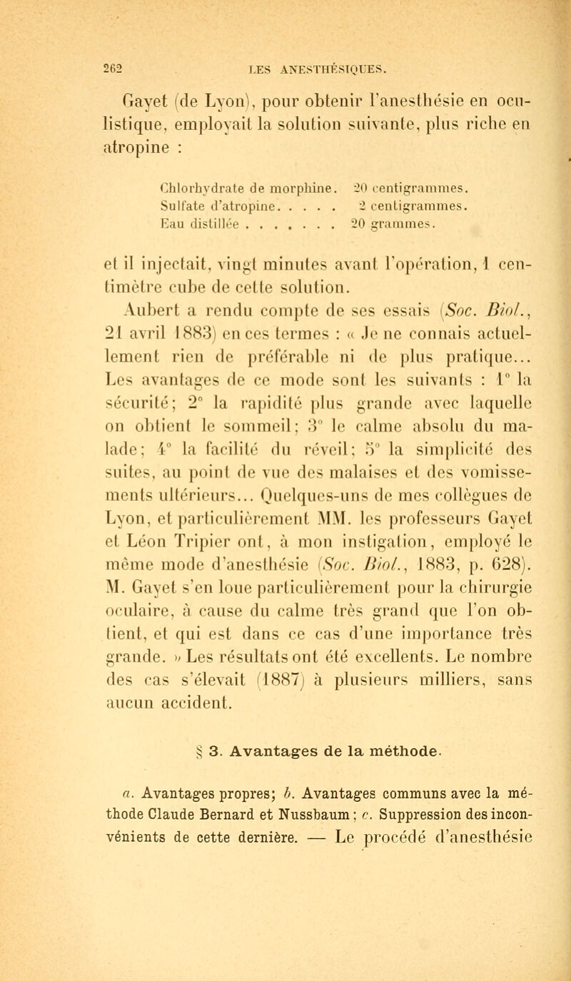 Gayet (de Lyon), pour obtenir l'anesthésie en ocu- listique, employait la solution suivante, plus riche en atropine : Chlorhydrate de morphine. 20 centigrammes. Sulfate d'atropine 1 centigrammes. Eau distillée 20 grammes. et il injectait, vingt minutes avant l'opération,! cen- timètre cube de cette solution. Aubert a rendu compte de ses essais (Soc. Bin/., 21 avril 1883) en ces termes : « Je ne connais actuel- lement rien de préférable ni de plus pratique... Les avantages de ce mode sont les suivants : 1° la sécurité; 2° la rapidité plus grande avec laquelle on obtient le sommeil; 3° le calme absolu du ma- lade; 1° la facilité du réveil; 5° la simplicité des suites, au point de vue des malaises et des vomisse- ments ultérieurs... Quelques-uns de mes collègues de Lyon, et particulièrement MM. les professeurs Gayet et Léon Tripier ont, à mon instigation, employé le même mode d'anesthésie (Soc. Bio/., 1883, p. 628). M. Gayet s'en loue particulièrement pour la chirurgie oculaire, à cause du calme très grand que l'on ob- lient, et qui est dans ce cas d'une importance très grande. » Les résultats ont été excellents. Le nombre des cas s'élevait ri887) à plusieurs milliers, sans aucun accident. § 3. Avantages de la méthode. a. Avantages propres; h. Avantages communs avec la mé- thode Claude Bernard et Nussbaum ; c. Suppression des incon- vénients de cette dernière. — Le procédé d'anesthésie