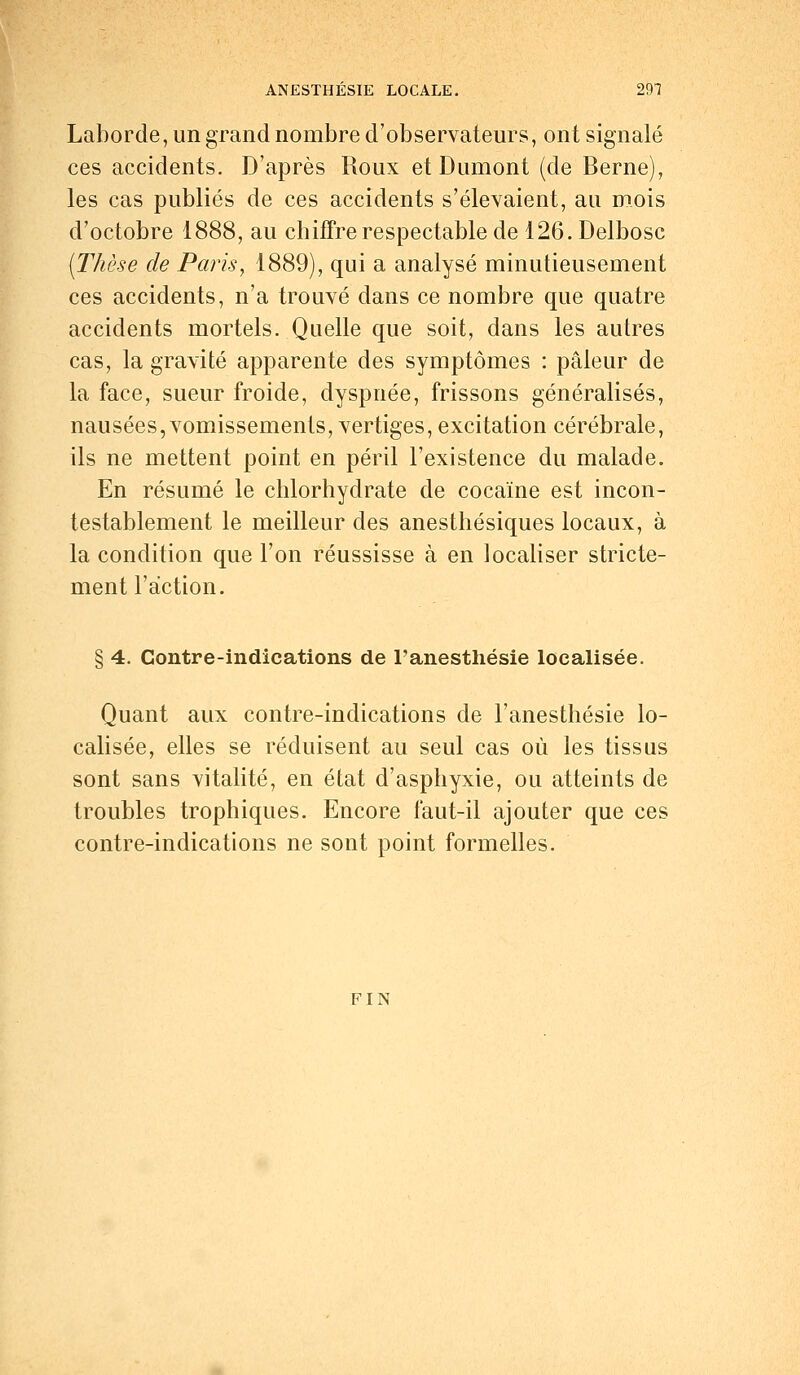 Laborde, un grand nombre d'observateurs, ont signalé ces accidents. D'après Roux et Dumont (de Berne), les cas publiés de ces accidents s'élevaient, au mois d'octobre 1888, au chiffre respectable de 126. Delbosc [Thèse de Paris, 1889), qui a analysé minutieusement ces accidents, n'a trouvé dans ce nombre que quatre accidents mortels. Quelle que soit, dans les autres cas, la gravité apparente des symptômes : pâleur de la face, sueur froide, dyspnée, frissons généralisés, nausées, vomissements, vertiges, excitation cérébrale, ils ne mettent point en péril l'existence du malade. En résumé le chlorhydrate de cocaïne est incon- testablement le meilleur des anesthésiques locaux, à la condition que l'on réussisse à en localiser stricte- ment l'action. § 4. Contre-indications de l'anesthésie localisée. Quant aux contre-indications de l'anesthésie lo- calisée, elles se réduisent au seul cas où les tissus sont sans vitalité, en état d'asphyxie, ou atteints de troubles trophiques. Encore faut-il ajouter que ces contre-indications ne sont point formelles. FIN