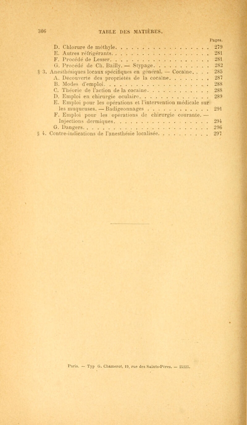 Pages. D. Chlorure de mcthyle 279 E. Autres réfrigérants 281 F. Procédé de Lesser -M G. Procédé de Ch. Bailly. — - 282 § 3. Anesthésiquea locaux spécifiques en - inéral. - Cocaïne. . . . -K5 A. Découverte des propriétés de la cocaïne 287 li. Modes d'emploi 288 c. Théorie de l'action de la cocaïne 288 D. Emploi eu chirurgie oculaire E. Emploi pour les opérations et l'intervention médicale sur les muqueuses. — Badigeonnages J!M F. Emploi pour les opérations de chirurgie courante. — Injections dermiques 294 G. 1' 296 8 i. Contre-indications de l'anesthésie localisée J'.'T Paris. — Typ G. Chamerot, 19, rue des Saints-Pères. — 25225.