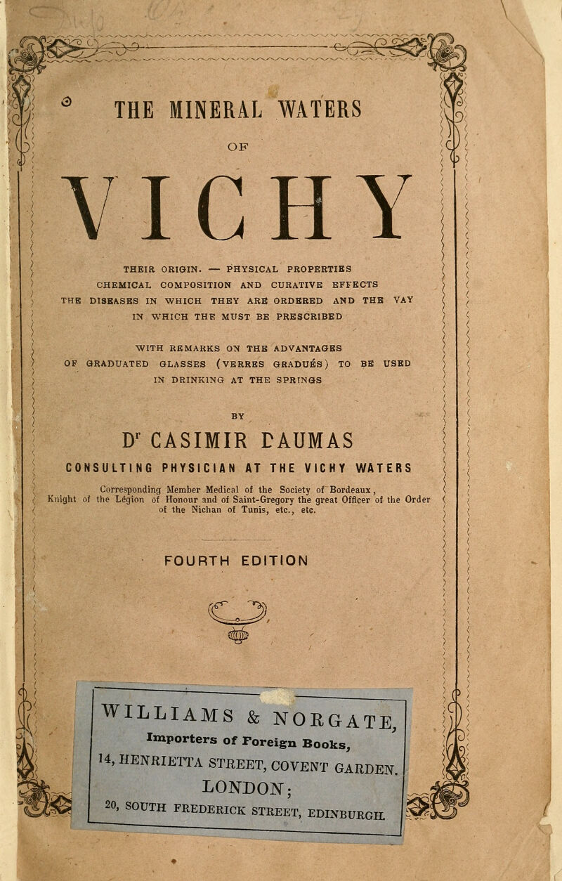 -^e^ THE MINERAL WATERS OF VICHY THEIR ORIGIN. — PHYSICAL PROPERTIES CHEMICAL COMPOSITION AND CURATIVE EFFECTS ) THE DISEASES IN WHICH THEY ARE ORDERED AND THE VAY ? IN WHICH THE MUST BE PRESCRIBED ) WITH REMARKS ON THE ADVANTAGES OF GRADUATED GLASSES (VBRRES GRADUES) TO BE USED IN DRINKING AT THE SPRINGS D^ CASIMIR DAUMAS CONSULTING PHYSICIAN AT THE VICHY WATERS Corresponding Member Medical of the Society or Bordeaux, Knight of the Ldgion of Honour and of Saint-Gregory the great Officer of the Order of the Nichan of Tunis, etc., etc. FOURTH EDITION WILLIAMS & NOEGATE, Importers of Foreign Books, 14, HENRIETTA STREET, COVENT GARDEN. LONDON; 20. SOUTH FREDERICK STREET, EDINBURGH.