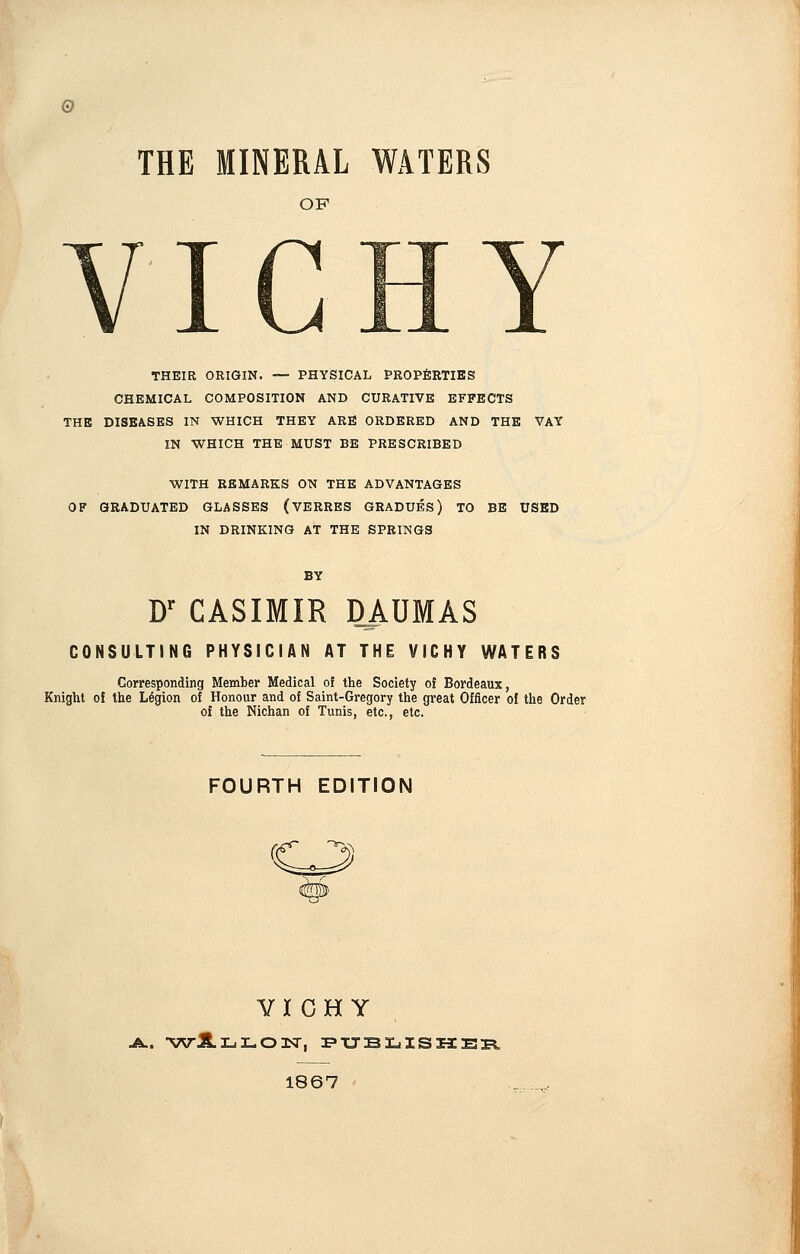 THE MINERAL WATERS OF VICHY THEIR ORIGIN. — PHYSICAL PROPERTIES CHEMICAL COMPOSITION AND CURATIVE EFFECTS THE DISEASES IN WHICH THEY ARE ORDERED AND THE VAY IN WHICH THE MUST BE PRESCRIBED WITH REMARKS ON THE ADVANTAGES OF GRADUATED GLASSES (VERRES GRADUES) TO BE USED IN DRINKING AT THE SPRINGS D' CASIMIR DlAUMAS CONSULTING PHYSICIAN AT THE VICHY WATERS Corresponding Member Medical of the Society of Bordeaux, Knight of the Legion of Honour and of Saint-Gregory the great Officer of the Order of the Nichan of Tunis, etc., etc. FOURTH EDITION VIGH Y 1867