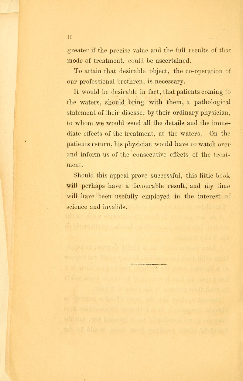 greater if the precise value and the full results of tluir mode of treatment, could be ascertained. To attain that desirable object, the co-operation of our professional brethren, is necessary. It would be desirable in fact, that patients coming to the waters, should bring with them, a pathological statement of their disease, by their ordinary physician, to whom we would send all the details and the imme- diate effects of the treatment, at the waters. On the patients return, his physician would have to watch over- and inform us of the consecutive effects of the treat- ment. Should this appeal prove successful, this little book wdll perhaps have a favourable result, and my time will have been usefully employed in the interest of science and invalids.