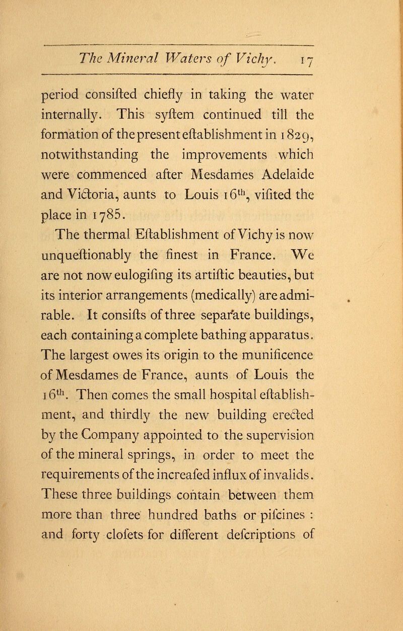 period consifled chiefly in taking the water internally. This syftem continued till the formation of the present eftablishment in 1829, notwithstanding the improvements which were commenced after Mesdames Adelaide and Vidoria, aunts to Louis 16*^^, vifited the place in 1785. The thermal Eftablishment of Vichy is now unqueftionably the finest in France, We are not noweulogifmg its artiftic beauties, but its interior arrangements (medically) are admi- rable. It consifts of three separate buildings, each containing a complete bathing apparatus. The largest owes its origin to the munificence of Mesdames de France, aunts of Louis the i6*h. Then comes the small hospital eftablish- ment, and thirdly the new building ereded by the Company appointed to the supervision of the mineral springs, in order to meet the requirements of the increafed influx of invalids. These three buildings cofitain between them more than three hundred baths or pifcines : and forty clofets for different defcriptions of