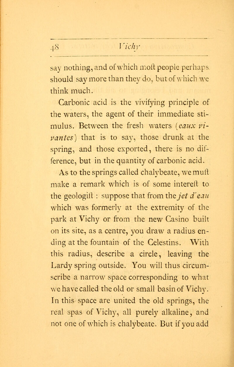 say nothing, and of which molt people perhaps should say more than they do, but of which we think much. Carbonic acid is the vivifying principle of the waters, the agent of their immediate sti- mulus. Between the fresh waters [eaux vi- panics) that is to say, those drunk at the spring, and those exported, there is no dif- ference, but in the quantity of carbonic acid. As to the springs called chalybeate, we mull make a remark which is of some intereft to the geoiogilt : suppose that from the jet d'eau which was formerly at the extremity of the park at Vichy or from the new Casino built on its site, as a centre, you draw a radius en- ding at the fountain of the Celestins. With this radius, describe a circle, leaving the Lardy spring outside. You will thus circum- scribe a narrow space corresponding to what we have called the old or small basin of Vichy. In this space are united the old springs, the real spas of Vichy, all purely alkaline, and not one of which is chalybeate. But if you add