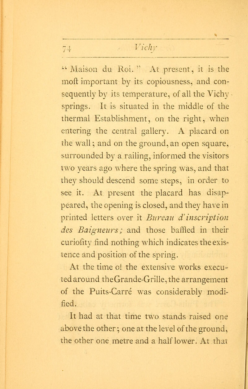 '•'' Maisoii du Roi.  At present, it is the mofl important by its copiousness, and con- sequently by its temperature, of all the Vichy springs. It is situated in the middle of the thermal Establishment, on the right, when entering the central gallery. A placard on the wall; and on the ground, an open square, surrounded by a railing, informed the visitors two years ago where the spring was, and that they should descend some steps, in order to see it. At present the placard has disap- peared, the opening is closed, and they have in printed letters over it Bureau d'inscHptton des Baigneurs; and those baffled in their curiofity find nothing which indicates the exis- tence and position of the spring. At the time oi the extensive works execu- ted around the Grande-Grille, the arrangement of the PuitS'Carre was considerably modi- fied. It had at that time two stands raised one above the other; one at the level of the ground, the other one metre and a half lower. At that