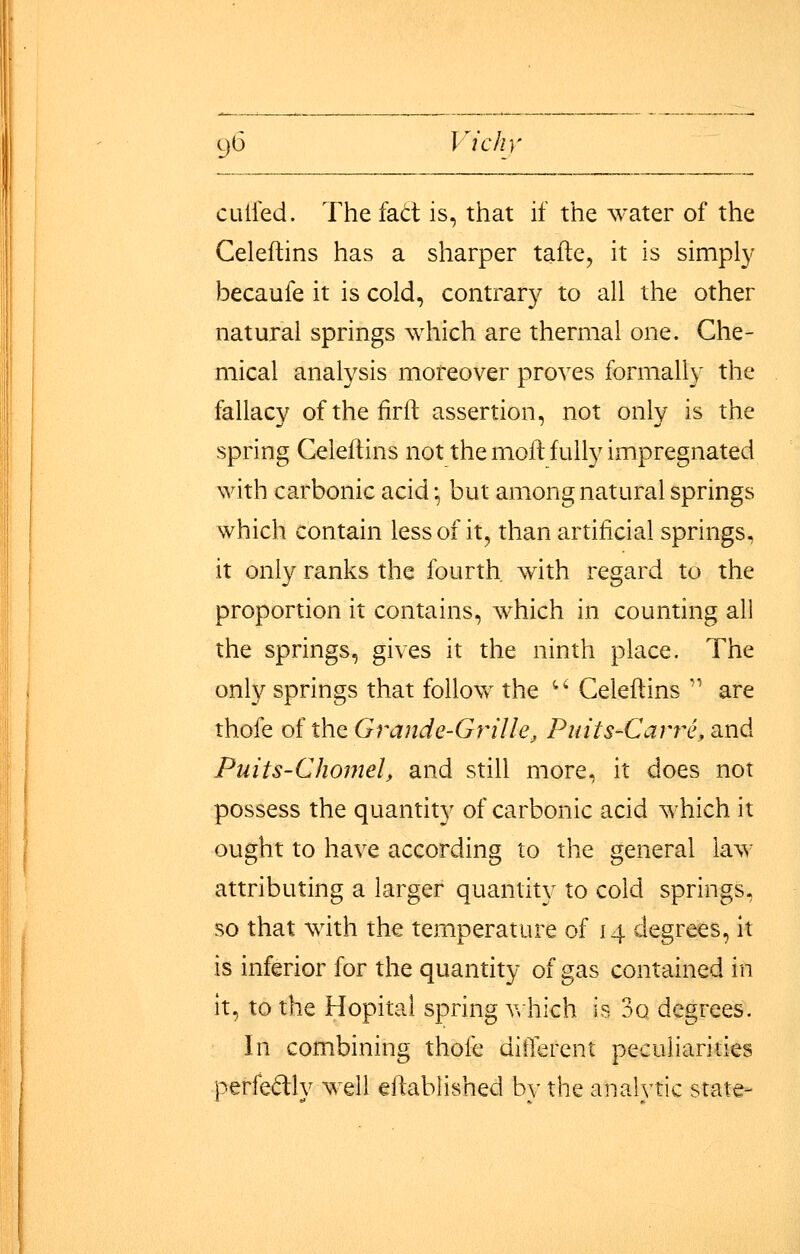 CLilfed. The fad is, that if the water of the Celeftins has a sharper tafle, it is simply becaufe it is cold, contrary to all the other natural springs which are thermal one. Che- mical analysis moreover proves formally the fallacy ofthefirft assertion, not only is the spring Celeftins not the moft fully impregnated with carbonic acid; but among natural springs which contain less of it, than artificial springs, it only ranks the fourth, with regard to the proportion it contains, which in counting all the springs, gives it the ninth place. The only springs that follow the '-' Celeftins '' are thofe oit\\Q, Grande-Grille J Puits-Carre.und Puits-Chomel, and still more, it does not possess the quantity of carbonic acid which it ought to have according to the general law attributing a larger quantity to cold springs, so that with the temperature of 14 degrees, it is inferior for the quantity of gas contained in it, to the Hopital spring v>hich is 3o degrees. In combining thofe ditTerent peculiarities perfectly well eftablished by the analytic state-