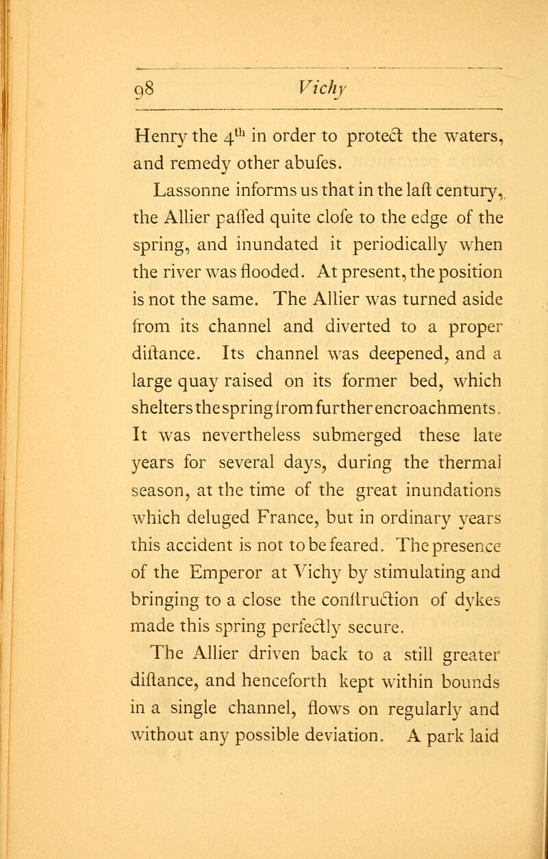 Henry the 4*^' in order to protect the waters, and remedy other abufes. Lassonne informs us that in the laft century,, the AlUer paffed quite clofe to the edge of the spring, and inundated it periodically when the river was flooded. At present, the position is not the same. The Allier was turned aside from its channel and diverted to a proper diliance. Its channel was deepened, and a large quay raised on its former bed, which shelters the spring Irom further encroachments. It was nevertheless submerged these late years for several days, during the thermal season, at the time of the great inundations which deluged France, but in ordinary years this accident is not to be feared. The presence of the Emperor at Vichy by stimulating and bringing to a close the conltrudion of dykes made this spring perfectly secure. The Allier driven back to a still greater diltance, and henceforth kept within bounds in a single channel, flows on regularly and without any possible deviation. A park laid