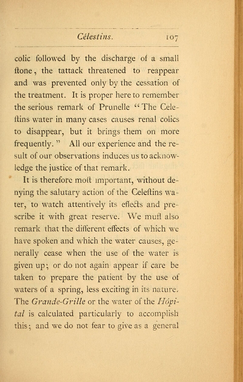 colic followed by the discharge of a small ftone, the tattack threatened to reappear and was prevented only by the cessation of the treatment. It is proper hereto remember the serious remark of Prunelle ^'The Cele- llins water in many cases causes renal colics to disappear, but it brings them on more frequently.  All our experience and the re- sult of our observations induces us to acknow- ledge the justice of that remark. It is therefore mod important, without de- nying the salutary action of the Celeftins wa- ter, to watch attentively its effeds and pre- scribe it with great reserve. We mufl also remark that the different effects of which we have spoken and which the water causes, ge- nerally cease when the use of the water is given up \ or do not again appear if care be taken to prepare the patient by the use of waters of a spring, less exciting in its nature. The Grande-Grille or the water of the Hopi- tal is calculated particularly to accomplish this; and we do not fear to give as a general