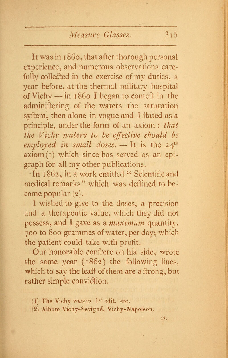 It was ill 1860, that after thorough personal experience, and numerous observations care- fully colledted in the exercise of my duties, a year before, at the thermal military hospital of Vichy — in 1860 I began to contell in the adminiftering of the waters the saturation syflem, then alone in vogue and I ftated as a principle, under the form of an axiom : that the Vichy maters to be effedive should be employed in small doses. — It is the 24^ axiom (i) which since has served as an epi- graph for all my other publications. In 1862, in a work entitled  Scientific and medical remarks'' which was deflined to be- come popular (2). I wished to give to the doses, a precision and a therapeutic value, which they did not possess, and I gave as a maximum quantity, 700 to 800 grammes of water, per day; which the patient could take with profit. Our honorable confrere on his side, wrote the samx year (1862) the following lines, which to say the leafl of them are a ftrong, but rather simple convidion. (1) The Vichy waters !=»« edit. etc. (2) Alb\im Vichy-Sevigne, Vichy-Napoleon.